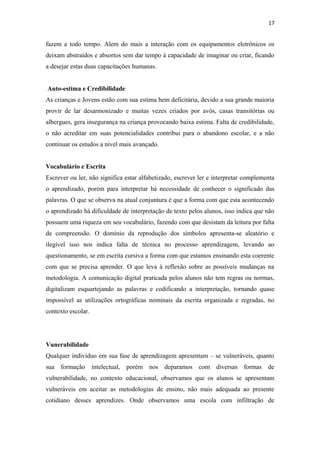 17
fazem a todo tempo. Alem do mais a interação com os equipamentos eletrônicos os
deixam abstraídos e absortos sem dar tempo á capacidade de imaginar ou criar, ficando
a desejar estas duas capacitações humanas.
Auto-estima e Credibilidade
As crianças e Jovens estão com sua estima bem deficitária, devido a sua grande maioria
provir de lar desarmonizado e muitas vezes criados por avós, casas transitórias ou
albergues, gera insegurança na criança provocando baixa estima. Falta de credibilidade,
o não acreditar em suas potencialidades contribui para o abandono escolar, e a não
continuar os estudos a nível mais avançado.
Vocabulário e Escrita
Escrever ou ler, não significa estar alfabetizado, escrever ler e interpretar complementa
o aprendizado, porém para interpretar há necessidade de conhecer o significado das
palavras. O que se observa na atual conjuntura é que a forma com que esta acontecendo
o aprendizado há dificuldade de interpretação de texto pelos alunos, isso indica que não
possuem uma riqueza em seu vocabulário, fazendo com que desistam da leitura por falta
de compreensão. O domínio da reprodução dos símbolos apresenta-se aleatório e
ilegível isso nos indica falta de técnica no processo aprendizagem, levando ao
questionamento, se em escrita cursiva a forma com que estamos ensinando esta coerente
com que se precisa aprender. O que leva à reflexão sobre as possíveis mudanças na
metodologia. A comunicação digital praticada pelos alunos não tem regras ou normas,
digitalizam esquartejando as palavras e codificando a interpretação, tornando quase
impossível as utilizações ortográficas nominais da escrita organizada e regradas, no
contexto escolar.
Vunerabilidade
Qualquer individuo em sua fase de aprendizagem apresentam – se vulneráveis, quanto
sua formação intelectual, porém nos deparamos com diversas formas de
vulnerabilidade, no contexto educacional, observamos que os alunos se apresentam
vulneráveis em aceitar as metodologias de ensino, não mais adequada ao presente
cotidiano desses aprendizes. Onde observamos uma escola com infiltração de
 