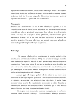 18
equipamentos eletrônicos de ultima geração, e uma metodologia arcaica e mal adaptada
num sistema antigo, com professores em quadro negro expondo os temas e tentando
conjecturar ainda em forma de imaginação. Observamos também que o ponto de
equilíbrio entre o ensino e o aprendizado esta desarmonizado.
Memorização
Sabemos que a memorização é o ato de reter informações adquiridas, e o não
esquecimento ao longo do tempo. Sabe-se também que para que este fenômeno ocorra é
necessário que além do aprendizado a reprodução dessa ação em forma de aplicação
técnica. Essa ação fica a desejar no ensino aprendizado, que muitas vezes após a
apresentação do tema, não há por parte do aluno uma revisão ou execução dos
exercícios propostos. Com essa ação temos um aprendiz vago, sem aplicação do
aprendizado, pois não é reproduzido o que foi aprendido.
Metodologia
No presente trabalho utilizou a metodologia de pesquisa qualitativa. Que
caracteriza-se, conforme descreve Ponte (1992), por ser uma investigação particular
sobre uma situação específica, na qual se busca descobrir seus aspectos essenciais e
característicos. Para o autor, trata-se de um tipo de pesquisa de cunho descritivo que
serve para se obter informações preliminares, relatar como é o caso de interesse, mas
que também pode ter um alcance analítico, interrogando a situação, construindo novas
teorias ou confrontando-o com as já existentes.
Assim, a opção pela pesquisa qualitativa do tipo estudo de caso baseou-se na
necessidade de privilegiar aspectos qualitativos e descritivos do fenômeno observado,
de maneira a compreender seus detalhes/aspectos particulares. A análise busca
considerar ainda, a partir das peculiaridades, compreender as várias dimensões e
determinações envolvidas no fenômeno estudado, de maneira que se torne possível
apontar elementos para traçar algumas generalizações futuras.
Esta pesquisa busca compreender as práticas pedagógicas que os professores
acreditam serem favoráveis à educação e que valorizem a diferença, procurando
 