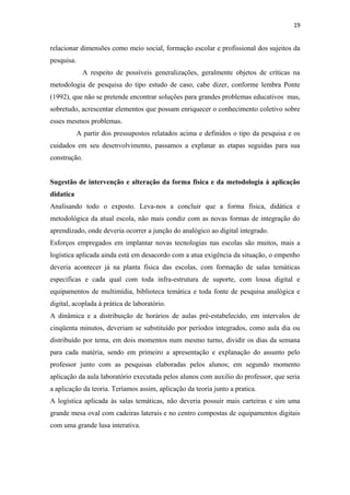 19
relacionar dimensões como meio social, formação escolar e profissional dos sujeitos da
pesquisa.
A respeito de possíveis generalizações, geralmente objetos de críticas na
metodologia de pesquisa do tipo estudo de caso, cabe dizer, conforme lembra Ponte
(1992), que não se pretende encontrar soluções para grandes problemas educativos mas,
sobretudo, acrescentar elementos que possam enriquecer o conhecimento coletivo sobre
esses mesmos problemas.
A partir dos pressupostos relatados acima e definidos o tipo da pesquisa e os
cuidados em seu desenvolvimento, passamos a explanar as etapas seguidas para sua
construção.
Sugestão de intervenção e alteração da forma fisica e da metodologia à aplicação
didatica
Analisando todo o exposto. Leva-nos a concluir que a forma física, didática e
metodológica da atual escola, não mais condiz com as novas formas de integração do
aprendizado, onde deveria ocorrer a junção do analógico ao digital integrado.
Esforços empregados em implantar novas tecnologias nas escolas são muitos, mais a
logística aplicada ainda está em desacordo com a atua exigência da situação, o empenho
deveria acontecer já na planta física das escolas, com formação de salas temáticas
especificas e cada qual com toda infra-estrutura de suporte, com lousa digital e
equipamentos de multimídia, biblioteca temática e toda fonte de pesquisa analógica e
digital, acoplada á prática de laboratório.
A dinâmica e a distribuição de horários de aulas pré-estabelecido, em intervalos de
cinqüenta minutos, deveriam se substituído por períodos integrados, como aula dia ou
distribuído por tema, em dois momentos num mesmo turno, dividir os dias da semana
para cada matéria, sendo em primeiro a apresentação e explanação do assunto pelo
professor junto com as pesquisas elaboradas pelos alunos; em segundo momento
aplicação da aula laboratório executada pelos alunos com auxilio do professor, que seria
a aplicação da teoria. Teríamos assim, aplicação da teoria junto a pratica.
A logística aplicada às salas temáticas, não deveria possuir mais carteiras e sim uma
grande mesa oval com cadeiras laterais e no centro compostas de equipamentos digitais
com uma grande lusa interativa.
 