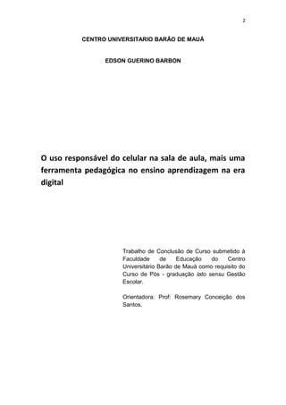 2
CENTRO UNIVERSITARIO BARÃO DE MAUÁ
EDSON GUERINO BARBON
O uso responsável do celular na sala de aula, mais uma
ferramenta pedagógica no ensino aprendizagem na era
digital
Trabalho de Conclusão de Curso submetido à
Faculdade de Educação do Centro
Universitário Barão de Mauá como requisito do
Curso de Pós - graduação lato sensu Gestão
Escolar.
Orientadora: Prof: Rosemary Conceição dos
Santos.
 