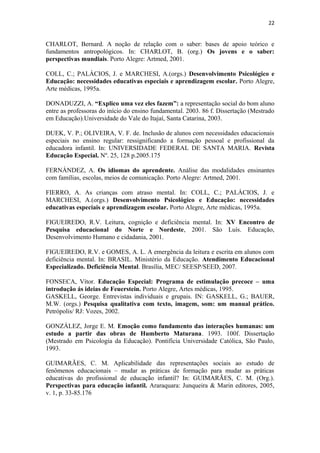 22
CHARLOT, Bernard. A noção de relação com o saber: bases de apoio teórico e
fundamentos antropológicos. In: CHARLOT, B. (org.) Os jovens e o saber:
perspectivas mundiais. Porto Alegre: Artmed, 2001.
COLL, C.; PALÁCIOS, J. e MARCHESI, A.(orgs.) Desenvolvimento Psicológico e
Educação: necessidades educativas especiais e aprendizagem escolar. Porto Alegre,
Arte médicas, 1995a.
DONADUZZI, A. “Explico uma vez eles fazem”: a representação social do bom aluno
entre as professoras do início do ensino fundamental. 2003. 86 f. Dissertação (Mestrado
em Educação).Universidade do Vale do Itajaí, Santa Catarina, 2003.
DUEK, V. P.; OLIVEIRA, V. F. de. Inclusão de alunos com necessidades educacionais
especiais no ensino regular: ressignificando a formação pessoal e profissional da
educadora infantil. In: UNIVERSIDADE FEDERAL DE SANTA MARIA. Revista
Educação Especial. Nº. 25, 128 p.2005.175
FERNÁNDEZ, A. Os idiomas do aprendente. Análise das modalidades ensinantes
com famílias, escolas, meios de comunicação. Porto Alegre: Artmed, 2001.
FIERRO, A. As crianças com atraso mental. In: COLL, C.; PALÁCIOS, J. e
MARCHESI, A.(orgs.) Desenvolvimento Psicológico e Educação: necessidades
educativas especiais e aprendizagem escolar. Porto Alegre, Arte médicas, 1995a.
FIGUEIREDO, R.V. Leitura, cognição e deficiência mental. In: XV Encontro de
Pesquisa educacional do Norte e Nordeste, 2001. São Luís. Educação,
Desenvolvimento Humano e cidadania, 2001.
FIGUEIREDO, R.V. e GOMES, A. L. A emergência da leitura e escrita em alunos com
deficiência mental. In: BRASIL. Ministério da Educação. Atendimento Educacional
Especializado. Deficiência Mental. Brasília, MEC/ SEESP/SEED, 2007.
FONSECA, Vítor. Educação Especial: Programa de estimulação precoce – uma
introdução ás ideias de Feuerstein. Porto Alegre, Artes médicas, 1995.
GASKELL, George. Entrevistas individuais e grupais. IN: GASKELL, G.; BAUER,
M.W. (orgs.) Pesquisa qualitativa com texto, imagem, som: um manual prático.
Petrópolis/ RJ: Vozes, 2002.
GONZÁLEZ, Jorge E. M. Emoção como fundamento das interações humanas: um
estudo a partir das obras de Humberto Maturana. 1993. 100f. Dissertação
(Mestrado em Psicologia da Educação). Pontifícia Universidade Católica, São Paulo,
1993.
GUIMARÃES, C. M. Aplicabilidade das representações sociais ao estudo de
fenômenos educacionais – mudar as práticas de formação para mudar as práticas
educativas do profissional de educação infantil? In: GUIMARÃES, C. M. (Org.).
Perspectivas para educação infantil. Araraquara: Junqueira & Marin editores, 2005,
v. 1, p. 33-85.176
 