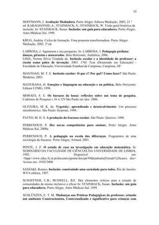 23
HOFFMANN, J. Avaliação Mediadora. Porto Alegre: Editora Mediação, 2003, 21 ª
ed. KARAGIANNIS, A.; STAINBACK, S.; STAINBACK, W. Visão geral histórica da
inclusão. In: STAINBACK, Susan. Inclusão: um guia para educadores. Porto Alegre,
Artes Médicas Sul, 1999.
KRUG, Andréa. Ciclos de formação. Uma proposta transformadora. Porto Alegre:
Mediação, 2002. 2ª ed.
LARROSA, J. Agamenon e seu porqueiro. In: LARROSA, J. Pedagogia profana:
danças, piruetas e mascaradas. Belo Horizonte, Autêntica, 2006.
LIMA, Norma Sílvia Trindade de. Inclusão escolar e a identidade do professor: a
escola como palco de invenção. 2003. 176f. Tese (Doutorado em Educação) -
Faculdade de Educação, Universidade Estadual de Campinas, Campinas, SP.
MANTOAN, M. T. E. Inclusão escolar: O que é? Por quê? Como fazer? São Paulo:
Moderna, 2003.
MATURANA, H. Emoções e linguagem na educação e na política. Belo Horizonte:
Editora UFMG, 1998.
MORAES, S. E. Os buracos da lousa: reflexões sobre um tema de pesquisa.
Cadernos de Pesquisa v.36 n.129 São Paulo set./dez. 2006.
OLIVEIRA, M. K. de. Vygotsky: aprendizado e desenvolvimento. Um processo
sóciohistórico. São Paulo: Scipione, 1998.
PATTO, M. H. S. A produção do fracasso escolar. São Paulo: Queiroz, 1990.
PERRENOUD, P. Dez novas competências para ensinar. Porto Alegre: Artes
Médicas Sul, 2000a.
PERRENOUD, P. A pedagogia na escola das diferenças. Fragmentos de uma
sociologia do fracasso. Porto Alegre: Artmed, 2001.
PONTE, J. P. O estudo de caso na investigação em educação matemática. In:
SEMINÁRIO DA FACULDADE DE CIÊNCIAS DA UNIVERSIDADE DE LISBOA,
1992. Disponível em:
<htpp//:www.educ.fc.ul.pt/docentes/jponte/docspt/94Quadrante(Estudo%20caso). doc>
Acesso em: 19/02/2008
SASSAKI, Romeo. Inclusão: construindo uma sociedade para todos. Rio de Janeiro:
WVA editora, 1997.
SCHAFFNER, C.B.; BUSWELL, B.E. Dez elementos críticos para a criação de
comunidades de ensino inclusivo e eficaz In: STAINBACK, Susan. Inclusão: um guia
para educadores. Porto Alegre, Artes Médicas Sul, 1999.
SCHLÜNZEN, E. T. M. Mudanças nas Práticas Pedagógicas do professor: criando
um ambiente Construcionista, Contextualizado e significativo para crianças com
 