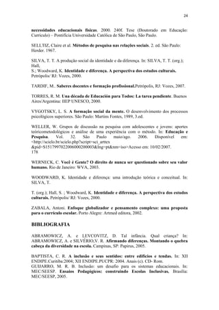 24
necessidades educacionais físicas. 2000. 240f. Tese (Doutorado em Educação:
Currículo) – Pontifícia Universidade Católica de São Paulo, São Paulo.
SELLTIZ, Claire et al. Métodos de pesquisa nas relações sociais. 2. ed. São Paulo:
Herder. 1967.
SILVA, T. T. A produção social da identidade e da diferença. In: SILVA, T. T. (org.);
Hall,
S.; Woodward, K. Identidade e diferença. A perspectiva dos estudos culturais.
Petrópolis/ RJ: Vozes, 2000.
TARDIF, M.. Saberes docentes e formação profissional.Petrópolis, RJ: Vozes, 2007.
TORRES, R. M. Una década de Educación para Todos: La tarea pendiente. Buenos
Aires/Argentina: IIEP UNESCO, 2000.
VYGOTSKY, L. S. A formação social da mente. O desenvolvimento dos processos
psicológicos superiores. São Paulo: Martins Fontes, 1989, 3.ed.
WELLER, W. Grupos de discussão na pesquisa com adolescentes e jovens: aportes
teóricometodológicos e análise de uma experiência com o método. In: Educação e
Pesquisa. Vol. 32. São Paulo maio/ago. 2006. Disponível em:
<http://scielo.br/scielo.php?script=sci_arttex
&pid=S1517997022006000200003&Ing=pt&nm=iso>Acesso em: 10/02/2007.
178
WERNECK, C. Você é Gente? O direito de nunca ser questionado sobre seu valor
humano. Rio de Janeiro: WVA, 2003.
WOODWARD, K. Identidade e diferença: uma introdução teórica e conceitual. In:
SILVA, T.
T. (org.); Hall, S. ; Woodward, K. Identidade e diferença. A perspectiva dos estudos
culturais. Petrópolis/ RJ: Vozes, 2000.
ZABALA, Antoni. Enfoque globalizador e pensamento complexo: uma proposta
para o currículo escolar. Porto Alegre: Artmed editora, 2002.
BIBLIOGRAFIA
ABRAMOWICZ, A. e LEVCOVITZ, D. Tal infância. Qual criança? In:
ABRAMOWICZ, A. e SILVÉRIO,V. R. Afirmando diferenças. Montando o quebra
cabeça da diversidade na escola. Campinas, SP: Papirus, 2005.
BAPTISTA, C. R. A inclusão e seus sentidos: entre edifícios e tendas. In: XII
ENDIPE.Curitiba:2004; XII ENDIPE.PUCPR: 2004. Anais (c). CD- Rom.
GUIJARRO, M. R. B. Inclusão: um desafio para os sistemas educacionais. In:
MEC/SEESP. Ensaios Pedagógicos: construindo Escolas Inclusivas. Brasília:
MEC/SEESP, 2005.
 