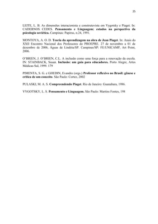 25
LEITE, L. B. As dimensões interacionista e construtuvista em Vygotsky e Piaget. In:
CADERNOS CEDES. Pensamento e Linguagem: estudos na perspectiva da
psicologia soviética. Campinas: Papirus, n.24, 1991.
MONTOYA, A. O. D. Teoria da aprendizagem na obra de Jean Piaget. In: Anais do
XXII Encontro Nacional dos Professores do PROEPRE. 27 de novembro a 01 de
dezembro de 2006, Águas de Lindóia/SP. Campinas/SP: FE/UNICAMP, Art Point,
2006.
O’BRIEN, J. O’BRIEN, C.L. A inclusão como uma força para a renovação da escola.
IN: STAINBACK, Susan. Inclusão: um guia para educadores. Porto Alegre, Artes
Médicas Sul, 1999. 179
PIMENTA, S. G. e GHEDIN, Evandro (orgs.) Professor reflexivo no Brasil: gênese e
crítica de um conceito. São Paulo: Cortez, 2002
PULASKI, M. A. S. Compreendendo Piaget. Rio de Janeiro: Guanabara, 1986.
VYGOTSKY, L. S. Pensamento e Linguagem. São Paulo: Martins Fontes, 198
 