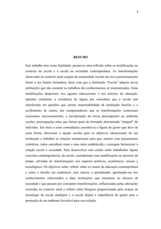 3
RESUMO
Este trabalho tem como finalidade, promover uma reflexão sobre as modificações no
contexto da escola e a escola na sociedade contemporânea. As transformações
observadas no contexto atual exigem da comunidade escolar um novo posicionamento
frente a sua função formadora, fazer com que a instituição “Escola” adquira novas
atribuições que não somente os trabalhos dos conhecimentos já sistematizados. Estas
modificações despertam, nos agentes educacionais e nos teóricos da educação,
opiniões contrárias: a resistência de alguns por considerar que a escola está
interferindo em questões que seriam responsabilidade da instituição familiar e o
acolhimento de outros, por compreenderem que as transformações contextuais
ocasionam, necessariamente, a incorporação de novas preocupações ao ambiente
escolar, preocupações estas que fariam parte da formação denominada “integral” do
indivíduo. Em meio a estas contradições encontra-se a figura do gestor que deve de
certa forma, direcionar a equipe escolar para os objetivos educacionais de sua
instituição e trabalhar as relações interpessoais para que, mesmo com pensamentos
contrários, todos caminhem rumo a uma meta estabelecida e consigam harmonizar a
relação escola e sociedade. Para desenvolver este estudo serão trabalhados alguns
conceitos contemporâneos, da escola, considerando suas modificações no decorrer do
tempo, advindas de transformações nos aspectos políticos, econômicos, sociais e
tecnológicos. Os objetivos serão: refletir sobre os rumos da educação contemporânea
e sobre o desafio em estabelecer com clareza o aprendizado; aprofundar-me nos
conhecimentos relacionados a duas instituições que consistem no alicerce da
sociedade e que passam por constantes transformações, influenciadas pelas alterações
ocorridas no contexto atual e refletir sobre bloqueio proporcionado pelo avanço da
tecnologia da escola analógica e a escola digital a importância do gestor para a
promoção de um ambiente favorável para essa relação.
 