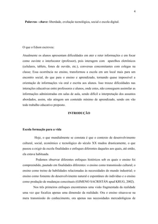 4
Palavras - chave: liberdade, evolução tecnológica, social e escola digital.
O que o Edson escreveu:
Atualmente os alunos apresentam dificuldades em ater e reter informações e em focar
como ouvinte o interlocutor (professor), pois interagem com aparelhos eletrônicos
(celulares, tablets, fones de ouvido, etc.), conversas concomitantes com colegas na
classe; Essa ocorrência no ensino, transformou a escola em um local mais para um
encontro social, do que para o ensino e aprendizado, tornando quase impossível a
orientação de informações via oral e escrita aos alunos. Isso trouxe dificuldades nas
interações educativas entre professores e alunos, onde estes, não conseguem assimilar as
informações administradas em salas de aula, sendo difícil a interpretação dos assuntos
abordados, assim, não atingem um conteúdo mínimo de aprendizado, sendo em vão
todo trabalho educativo proposto.
INTRODUÇÃO
Escola formação para a vida
Hoje, o que mundialmente se constata é que o contexto de desenvolvimento
cultural, social, econômico e tecnológico do século XX mudou drasticamente, o que
passou a exigir da escola finalidades e enfoques diferentes daqueles aos quais, até então,
ela estava habituada.
Podemos observar diferentes enfoques históricos sob os quais o ensino foi
compreendido, pautado em finalidades diferentes: o ensino como transmissão cultural; o
ensino como treino de habilidades relacionadas às necessidades do mundo industrial; o
ensino como fomento do desenvolvimento natural e espontâneo do indivíduo e o ensino
como produção de mudanças conceituais (GIMENO SACRISTÁN apud KRUG, 2002).
Nos três primeiros enfoques encontramos uma visão fragmentada da realidade
uma vez que focaliza apenas uma dimensão da realidade. Ora o ensino situava-se na
mera transmissão do conhecimento, ora apenas nas necessidades mercadológicas de
 