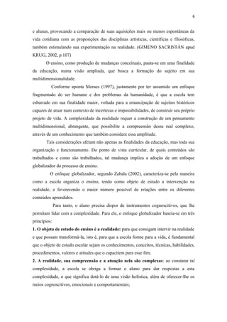 6
e alunas, provocando a comparação de suas aquisições mais ou menos espontâneas da
vida cotidiana com as proposições das disciplinas artísticas, científicas e filosóficas,
também estimulando sua experimentação na realidade. (GIMENO SACRISTÁN apud
KRUG, 2002, p.107)
O ensino, como produção de mudanças conceituais, pauta-se em uma finalidade
da educação, numa visão ampliada, que busca a formação do sujeito em sua
multidimensionalidade.
Conforme aponta Moraes (1997), justamente por ter assumido um enfoque
fragmentado do ser humano e dos problemas da humanidade, é que a escola tem
esbarrado em sua finalidade maior, voltada para a emancipação de sujeitos históricos
capazes de atuar num contexto de incertezas e impossibilidades, de construir seu próprio
projeto de vida. A complexidade da realidade requer a construção de um pensamento
multidimensional, abrangente, que possibilite a compreensão desse real complexo,
através de um conhecimento que também considere essa amplitude.
Tais considerações afetam não apenas as finalidades da educação, mas toda sua
organização e funcionamento. Do ponto de vista curricular, de quais conteúdos são
trabalhados e como são trabalhados, tal mudança implica a adoção de um enfoque
globalizador do processo de ensino.
O enfoque globalizador, segundo Zabala (2002), caracteriza-se pela maneira
como a escola organiza o ensino, tendo como objeto de estudo a intervenção na
realidade, e favorecendo o maior número possível de relações entre os diferentes
conteúdos aprendidos.
Para tanto, o aluno precisa dispor de instrumentos cognoscitivos, que lhe
permitam lidar com a complexidade. Para ele, o enfoque globalizador baseia-se em três
princípios:
1. O objeto de estudo do ensino é a realidade: para que consigam intervir na realidade
e que possam transformá-la, isto é, para que a escola forme para a vida, é fundamental
que o objeto de estudo escolar sejam os conhecimentos, conceitos, técnicas, habilidades,
procedimentos, valores e atitudes que o capacitem para esse fim;
2. A realidade, sua compreensão e a atuação nela são complexas: ao constatar tal
complexidade, a escola se obriga a formar o aluno para dar respostas a esta
complexidade, o que significa dotá-lo de uma visão holística, além de oferecer-lhe os
meios cognoscitivos, emocionais e comportamentais;
 