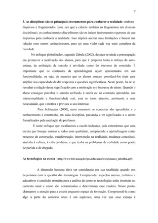 7
3. As disciplinas são os principais instrumentos para conhecer a realidade: embora
dispersos e fragmentados (uma vez que a ciência também os fragmentou em diversas
disciplinas), os conhecimentos disciplinares são os únicos instrumentos rigorosos de que
dispomos para conhecer a realidade. Isso implica aceitar suas limitações e buscar sua
relação com outros conhecimentos, para ter uma visão cada vez mais completa da
realidade.
No enfoque globalizador, segundo Zabala (2002), destaca-se ainda a preocupação
em promover a motivação dos alunos, para que é proposto tanto o reforço da auto-
estima, da atribuição de sentido à atividade como do interesse do conteúdo. É
importante que os conteúdos da aprendizagem sejam apresentados em sua
funcionalidade, ou seja, de maneira que os alunos possam considerá-los úteis para
ampliar sua capacidade de dar respostas a questões significativas. Neste ponto, há de se
ressaltar a relação dessa significação com a motivação e o interesse do aluno. Quando o
aluno consegue perceber o sentido atribuído à tarefa ou ao conteúdo aprendido, sua
intencionalidade e funcionalidade real, esta se torna atraente, pertinente a uma
necessidade, que o motiva e provoca o seu interesse.
Para Schlunzen (2000), neste momento os conceitos são aprendidos e o
conhecimento é construído, em cada disciplina, passando a ter significados e a serem
formalizados pela mediação do professor.
É neste enfoque que localizamos a escola inclusiva, pois entendemos que uma
escola que busque ensinar a todos com qualidade, compreende a aprendizagem como
processo de construção, transformação, intervenção na realidade, mudança conceitual,
atrelada à cultura, à vida cotidiana, e que tenha os problemas da realidade como ponto
de partida e de chegada.
As tecnologias na escola (http://www2.fct.unesp.br/pos/educacao/teses/jussara_miralha.pdf)
A dimensão humana deve ser considerada em sua totalidade quando nos
deparamos com a questão das tecnologias. Compreender aspectos sociais, culturais e
educativos é condição primeira para a análise de como as tecnologias estão inseridas no
contexto atual e como são determinadas e determinam esse cenário. Nesse ponto,
chamamos a atenção para a escola enquanto espaço de formação. Compreendê-la como
algo a parte do contexto atual é um equívoco, uma vez que esse espaço é
 