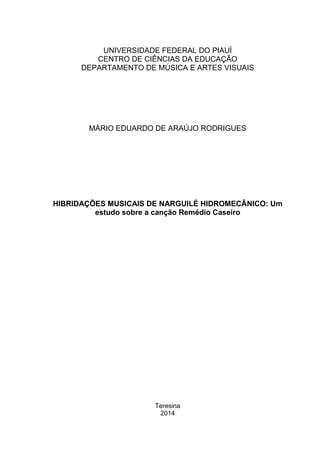UNIVERSIDADE FEDERAL DO PIAUÍ
CENTRO DE CIÊNCIAS DA EDUCAÇÃO
DEPARTAMENTO DE MÚSICA E ARTES VISUAIS
MÁRIO EDUARDO DE ARAÚJO RODRIGUES
HIBRIDAÇÕES MUSICAIS DE NARGUILÉ HIDROMECÂNICO: Um
estudo sobre a canção Remédio Caseiro
Teresina
2014
 