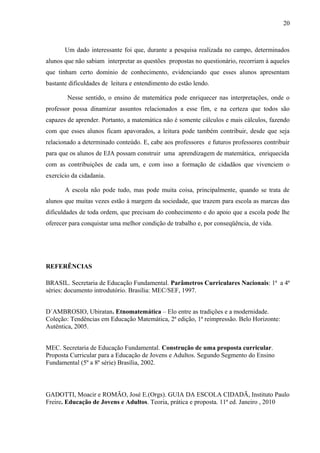 20
Um dado interessante foi que, durante a pesquisa realizada no campo, determinados
alunos que não sabiam interpretar as questões propostas no questionário, recorriam à aqueles
que tinham certo domínio de conhecimento, evidenciando que esses alunos apresentam
bastante dificuldades de leitura e entendimento do estão lendo.
Nesse sentido, o ensino de matemática pode enriquecer nas interpretações, onde o
professor possa dinamizar assuntos relacionados a esse fim, e na certeza que todos são
capazes de aprender. Portanto, a matemática não é somente cálculos e mais cálculos, fazendo
com que esses alunos ficam apavorados, a leitura pode também contribuir, desde que seja
relacionado a determinado conteúdo. E, cabe aos professores e futuros professores contribuir
para que os alunos de EJA possam construir uma aprendizagem de matemática, enriquecida
com as contribuições de cada um, e com isso a formação de cidadãos que vivenciem o
exercício da cidadania.
A escola não pode tudo, mas pode muita coisa, principalmente, quando se trata de
alunos que muitas vezes estão à margem da sociedade, que trazem para escola as marcas das
dificuldades de toda ordem, que precisam do conhecimento e do apoio que a escola pode lhe
oferecer para conquistar uma melhor condição de trabalho e, por conseqüência, de vida.
REFERÊNCIAS
BRASIL. Secretaria de Educação Fundamental. Parâmetros Curriculares Nacionais: 1ª a 4ª
séries: documento introdutório. Brasília: MEC/SEF, 1997.
D´AMBROSIO, Ubiratan. Etnomatemática – Elo entre as tradições e a modernidade.
Coleção: Tendências em Educação Matemática, 2ª edição, 1ª reimpressão. Belo Horizonte:
Autêntica, 2005.
MEC. Secretaria de Educação Fundamental. Construção de uma proposta curricular.
Proposta Curricular para a Educação de Jovens e Adultos. Segundo Segmento do Ensino
Fundamental (5º a 8º série) Brasília, 2002.
GADOTTI, Moacir e ROMÃO, José E.(Orgs). GUIA DA ESCOLA CIDADÃ, Instituto Paulo
Freire. Educação de Jovens e Adultos. Teoria, prática e proposta. 11ª ed. Janeiro , 2010
 