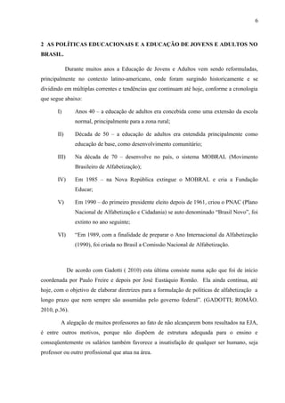 6
2 AS POLÍTICAS EDUCACIONAIS E A EDUCAÇÃO DE JOVENS E ADULTOS NO
BRASIL.
Durante muitos anos a Educação de Jovens e Adultos vem sendo reformuladas,
principalmente no contexto latino-americano, onde foram surgindo historicamente e se
dividindo em múltiplas correntes e tendências que continuam até hoje, conforme a cronologia
que segue abaixo:
I) Anos 40 – a educação de adultos era concebida como uma extensão da escola
normal, principalmente para a zona rural;
II) Década de 50 – a educação de adultos era entendida principalmente como
educação de base, como desenvolvimento comunitário;
III) Na década de 70 – desenvolve no país, o sistema MOBRAL (Movimento
Brasileiro de Alfabetização);
IV) Em 1985 – na Nova República extingue o MOBRAL e cria a Fundação
Educar;
V) Em 1990 – do primeiro presidente eleito depois de 1961, criou o PNAC (Plano
Nacional de Alfabetização e Cidadania) se auto denominado “Brasil Novo”, foi
extinto no ano seguinte;
VI) “Em 1989, com a finalidade de preparar o Ano Internacional da Alfabetização
(1990), foi criada no Brasil a Comissão Nacional de Alfabetização.
De acordo com Gadotti ( 2010) esta última consiste numa ação que foi de início
coordenada por Paulo Freire e depois por José Eustáquio Romão. Ela ainda continua, até
hoje, com o objetivo de elaborar diretrizes para a formulação de políticas de alfabetização a
longo prazo que nem sempre são assumidas pelo governo federal”. (GADOTTI; ROMÃO.
2010, p.36).
A alegação de muitos professores ao fato de não alcançarem bons resultados na EJA,
é entre outros motivos, porque não dispõem de estrutura adequada para o ensino e
conseqüentemente os salários também favorece a insatisfação de qualquer ser humano, seja
professor ou outro profissional que atua na área.
 