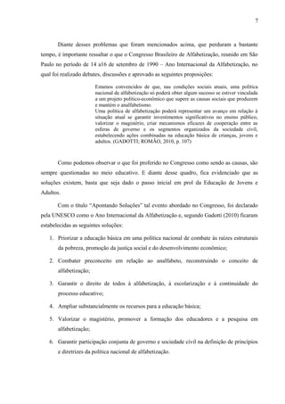 7
Diante desses problemas que foram mencionados acima, que perduram a bastante
tempo, é importante ressaltar o que o Congresso Brasileiro de Alfabetização, reunido em São
Paulo no período de 14 a16 de setembro de 1990 – Ano Internacional da Alfabetização, no
qual foi realizado debates, discussões e aprovado as seguintes proposições:
Estamos convencidos de que, nas condições sociais atuais, uma política
nacional de alfabetização só poderá obter algum sucesso se estiver vinculada
a um projeto político-econômico que supere as causas sociais que produzem
e mantém o analfabetismo.
Uma política de alfabetização poderá representar um avanço em relação à
situação atual se garantir investimentos significativos no ensino público,
valorizar o magistério, criar mecanismos eficazes de cooperação entre as
esferas de governo e os segmentos organizados da sociedade civil,
estabelecendo ações combinadas na educação básica de crianças, jovens e
adultos. (GADOTTI; ROMÃO, 2010, p. 107)
Como podemos observar o que foi proferido no Congresso como sendo as causas, são
sempre questionadas no meio educativo. E diante desse quadro, fica evidenciado que as
soluções existem, basta que seja dado o passo inicial em prol da Educação de Jovens e
Adultos.
Com o título “Apontando Soluções” tal evento abordado no Congresso, foi declarado
pela UNESCO como o Ano Internacional da Alfabetização e, segundo Gadotti (2010) ficaram
estabelecidas as seguintes soluções:
1. Priorizar a educação básica em uma política nacional de combate às raízes estruturais
da pobreza, promoção da justiça social e do desenvolvimento econômico;
2. Combater preconceito em relação ao analfabeto, reconstruindo o conceito de
alfabetização;
3. Garantir o direito de todos à alfabetização, à escolarização e à continuidade do
processo educativo;
4. Ampliar substancialmente os recursos para a educação básica;
5. Valorizar o magistério, promover a formação dos educadores e a pesquisa em
alfabetização;
6. Garantir participação conjunta de governo e sociedade civil na definição de princípios
e diretrizes da política nacional de alfabetização.
 