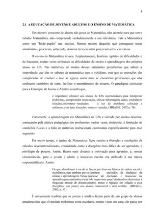 8
2.1 A EDUCAÇÃO DE JOVENS E ADULTOS E O ENSINO DE MATEMÁTICA
Um número crescente de alunos não gosta de Matemática, não entende para que serve
estudar Matemática, não compreende verdadeiramente a sua relevância, trata a Matemática
como um "bicho-papão" nas escolas. Mesmo muitos daqueles que conseguem notas
satisfatórias, procuram, sobretudo, dominar técnicas úteis para resolverem exercícios
O ensino de Matemática invoca, freqüentemente, histórias repletas de dificuldades e
de fracassos, muitas vezes atribuídos às dificuldades de ensino e aprendizagem dos próprios
alunos da EJA. Nas narrativas de muitos desses estudantes percebemos que sabem a
importância que têm os saberes da matemática para o cotidiano, mas que as operações são
complicadas de resolver e isso se agrava ainda mais se encontram professores que não
conhecem caminhos de como facilitar o entendimento do assunto. O paradigma curricular
para a Educação de Jovens e Adultos ressalta que,
é importante oferecer aos alunos da EJA oportunidades para Interpretar
problemas, compreender enunciados, utilizar Informações dadas, estabelecer
relações, interpretar resultados à luz do problema colocado e
enfrentar, com isso, situações novas e variadas. ( BRASIL, 2002 p. 74)
Certamente, a aprendizagem em Matemática na EJA é cercada por muitos desafios,
começando pela prática pedagógica dos professores muitas vezes, insipiente, à limitação de
condições físicas e a falta de materiais instrucionais construídos especificamente para esse
segmento.
Por muito tempo, o ensino da Matemática ficou restrito a fórmulas e resoluções de
cálculos descontextualizados, considerada como a disciplina mais difícil de ser aprendida, é
privilégio de poucos. Assim, ficava mais distante a motivação para aprender, e, nessas
circunstâncias, para o jovem e adulto o insucesso escolar era atribuído à sua inteira
responsabilidade. Assim:
Os que abandonam a escola o fazem por diversos fatores de ordem social e
econômica, mas também por se sentirem excluídos da dinâmica de
ensino e aprendizagem. Nesse processo de exclusão, o insucesso na
aprendizagem matemática tem tido importante papel destacado e determina a
freqüente atitude de distanciamento, temor e rejeição em relação a essa
disciplina, que parece aos alunos, inacessível e sem sentido. (BRASIL,
2002, p. 13)
É conveniente lembrar que os jovens e adultos fazem parte de um grupo de alunos
amadurecidos que vivenciam problemas extra-escolares, muitas vezes em casa, ele passa por
 