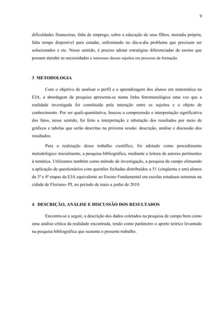 9
dificuldades financeiras, falta de emprego, sobre a educação de seus filhos, moradia própria,
falta tempo disponível para estudar, enfrentando no dia-a-dia problema que precisam ser
solucionados e etc. Nesse sentido, é preciso adotar estratégias diferenciadas de ensino que
possam atender as necessidades e interesses desses sujeitos em processo de formação.
3 METODOLOGIA
Com o objetivo de analisar o perfil e a aprendizagem dos alunos em matemática na
EJA, a abordagem da pesquisa apresenta-se numa linha fenomenológica uma vez que a
realidade investigada foi constituída pela interação entre os sujeitos e o objeto de
conhecimento. Por ser quali-quantitativa, buscou a compreensão e interpretação significativa
dos fatos, nesse sentido, foi feito a interpretação e tabulação dos resultados por meio de
gráficos e tabelas que serão descritas na próxima sessão: descrição, análise e discussão dos
resultados.
Para a realização desse trabalho científico, foi adotado como procedimento
metodológico inicialmente, a pesquisa bibliográfica, mediante a leitura de autores pertinentes
à temática. Utilizamos também como método de investigação, a pesquisa de campo efetuando
a aplicação de questionários com questões fechadas distribuídos a 51 (cinqüenta e um) alunos
da 3ª e 4ª etapas da EJA equivalente ao Ensino Fundamental em escolas estaduais noturnas na
cidade de Floriano- PI, no período de maio a junho de 2010.
4 DESCRIÇÃO, ANÁLISE E DISCUSSÃO DOS RESULTADOS
Encontra-se a seguir, a descrição dos dados coletados na pesquisa de campo bem como
uma análise crítica da realidade encontrada, tendo como parâmetro o aporte teórico levantado
na pesquisa bibliográfica que sustenta o presente trabalho.
 