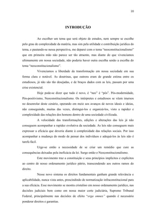 10
INTRODUÇÃO
Ao escolher um tema que será objeto de estudos, nem sempre se escolhe
pelo grau de complexidade da matéria, mas sim pela utilidade e contribuição jurídica do
tema, e pautando-se nessa perspectiva, me deparei com o tema “neoconstitucionalismo”
que em primeira mão não parece ser tão atraente, mas diante do que vivenciamos
ultimamente em nossa sociedade, não poderia haver outra escolha senão a escolha do
tema “neoconstitucionalismo”.
Vivenciamos a liberdade da transformação em nossa sociedade em sua
forma clara e notável. As doutrinas, que outrora eram de grande estima entre os
estudiosos, já não são tão desejadas, e de braços dados com as leis, passam por uma
crise existencial.
Hoje pode-se dizer que tudo é novo, é “neo” é “pós”. Pós-modernidade,
Pós-positivismo, Neoconstitucionalismo. Os intérpretes e estudiosos se vêem imersos
no desenrolar deste cenário, operando em meio aos avanços de novos ideais e ideias,
não conseguindo, muitas das vezes, distingui-los e organizá-los, visto a rapidez e
complexidade das relações dos homens dentro de uma sociedade civilizada.
A velocidade das transformações, edições e alterações das leis já não
conseguem acompanhar a rapidez evolutiva da sociedade. As leis não conseguem mais
expressar a eficácia que deveria diante à complexidade das relações sociais. Por isso
acompanhar a mudança do modo de pensar dos indivíduos e adequá-los às leis não é
tarefa fácil.
Urge-se então a necessidade de se criar um remédio que cure as
consequências deixadas pela ineficácia da lei. Surge então o Neoconstitucionalismo.
Este movimento traz a constituição e seus princípios implícitos e explícitos
ao centro de nosso ordenamento jurídico pátrio, transcendendo aos outros ramos do
direito.
Nesse novo sistema os direitos fundamentais ganham grande relevância e
aplicabilidade, nunca vista antes, prescindindo de normatização infraconstitucional para
a sua eficácia. Esse movimento se mostra cristalino em nosso ordenamento jurídico, nas
decisões judiciais bem como em nossa maior corte judiciária, Supremo Tribunal
Federal, principalmente nas decisões de efeito “erga omnes” quando é necessário
ponderar direitos e garantias.
 