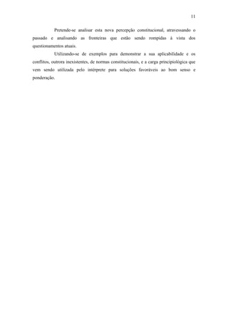 11
Pretende-se analisar esta nova percepção constitucional, atravessando o
passado e analisando as fronteiras que estão sendo rompidas à vista dos
questionamentos atuais.
Utilizando-se de exemplos para demonstrar a sua aplicabilidade e os
conflitos, outrora inexistentes, de normas constitucionais, e a carga principiológica que
vem sendo utilizada pelo intérprete para soluções favoráveis ao bom senso e
ponderação.
 