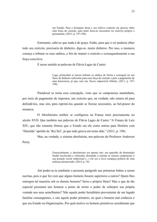 13
um Estado. Para a formação deste e seu efetivo controle era preciso obter
uma força de coerção, para tanto fazia-se necessário ter exército próprio e
permanente. (2011, p. 197-198).
Entretanto, sabe-se que nada é de graça. Então, para que o rei pudesse obter
todo seu exército, precisaria de dinheiro, diga-se, muito dinheiro. Por isso, o monarca
começa a tributar os seus súditos, a fim de manter o exército e consequentemente a sua
força coercitiva.
É nesse sentido as palavras de Flávia Lages de Castro:
Logo, primordial se tornou tributar os súditos de forma a conseguir ter um
fluxo de dinheiro suficiente para essa força de coerção e para o pagamento de
uma burocracia, já que, sem ela, ficava impossível tributar. (2011, p. 197-
198).
Paradoxal se torna essa concepção, visto que os camponeses mantinham,
por meio de pagamento de impostos, um exército que, na verdade, não estaria ali para
defendê-los, mas sim, para reprimi-los quando se fizesse necessário, ao bel-prazer do
monarca.
O Absolutismo melhor se configurou na França mais precisamente no
século XVII. Que também nas palavras de Flávia Lages de Castro “A França de Luiz
XIV, que não somente firmou que o Estado era ele como entrou para História com
‘Humilde’ apelido de ‘Rei Sol’, já que tudo girava em torno dele.” (2011, p. 198).
Mas, na verdade, o sistema absolutista, nas palavras do Professor Anderson
Perry:
Essencialmente, o absolutismo era apenas isto: um aparelho de dominação
feudal recolocado e reforçado, destinado a sujeitar as massas camponesas à
sua posição social tradicional (...) ele era a nova carapaça política de uma
nobreza atemorizada. (2014, p. 18)
Até poder-se-ia entabular o presente parágrafo nas primeiras linhas a serem
escritas, pois o que fez com que alguns homens fossem superiores a outros? Quem lhes
outorgou tal maestria sob os demais homens? Seria o próprio Deus? Mas o que de tão
especial possuíam tais homens a ponto de terem o poder de sobrepor sua própria
vontade aos seus semelhantes? Não aquele poder hereditário proveniente de um legado
familiar consanguíneo, e sim aquele poder primário, no qual o homem mal conhecia o
que era Estado ou Organizações. Por qual motivo os homens primitivos acreditaram que
 