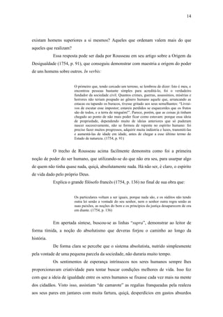 14
existam homens superiores a si mesmos? Aqueles que ordenam valem mais do que
aqueles que realizam?
Essa resposta pode ser dada por Rousseau em seu artigo sobre a Origem da
Desigualdade (1754, p. 91), que conseguiu demonstrar com maestria a origem do poder
de uns homens sobre outros. In verbis:
O primeiro que, tendo cercado um terreno, se lembrou de dizer: Isto é meu, e
encontrou pessoas bastante simples para acreditá-lo, foi o verdadeiro
fundador da sociedade civil. Quantos crimes, guerras, assassínios, misérias e
horrores não teriam poupado ao gênero humano aquele que, arrancando as
estacas ou tapando os buracos, tivesse gritado aos seus semelhantes: “Livrai-
vos de escutar esse impostor; estareis perdidos se esquecerdes que os frutos
são de todos, e a terra de ninguém!”. Parece, porém, que as coisas já tinham
chegado ao ponto de não mais poder ficar como estavam: porque essa ideia
de propriedade, dependendo muito de ideias anteriores que só puderam
nascer sucessivamente, não se formou de repente no espírito humano: foi
preciso fazer muitos progressos, adquirir muita indústria e luzes, transmiti-las
e aumentá-las de idade em idade, antes de chegar a esse último termo do
Estado de natureza. (1754, p. 91)
O trecho de Rousseau acima facilmente demonstra como foi a primeira
noção de poder do ser humano, que utilizando-se do que não era seu, para usurpar algo
de quem não tinha quase nada, quiçá, absolutamente nada. Há não ser, é claro, o espírito
de vida dado pelo próprio Deus.
Explica o grande filósofo francês (1754, p. 136) no final de sua obra que:
Os particulares voltam a ser iguais, porque nada são, e os súditos não tendo
outra lei senão a vontade do seu senhor, nem o senhor outra regra senão as
suas paixões, as noções do bem e os princípios da justiça desaparecem de ora
em diante. (1754, p. 136)
Em apertada síntese, buscou-se as linhas “supra”, demonstrar ao leitor de
forma tímida, a noção do absolutismo que deveras forjou o caminho ao longo da
história.
De forma clara se percebe que o sistema absolutista, nutrido simplesmente
pela vontade de uma pequena parcela da sociedade, não duraria muito tempo.
Os sentimentos de esperança intrínsecos nos seres humanos sempre lhes
proporcionavam criatividade para tentar buscar condições melhores de vida. Isso fez
com que a ideia de igualdade entre os seres humanos se fixasse cada vez mais na mente
dos cidadãos. Visto isso, assistiam “de camarote” as regalias franqueadas pela realeza
aos seus pares em jantares com muita fartura, quiçá, desperdícios em gastos absurdos
 
