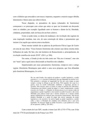 15
com o dinheiro que arrecadava com taxas e impostos, enquanto a maioria sequer obtinha
diariamente o básico para sua sobrevivência.
Nesse diapasão, os pensadores da época (chamados de iluministas)
começaram a se preocupar com coisas que antes se quer era levantado em discussão
entre os cidadãos, por exemplo: Igualdade entre os homens e diante da lei, liberdade,
cidadania, propriedade, tudo em busca de um bem coletivo.
Como se pode notar, as ideias de mudanças e de revolução não sugiram de
uma inspiração imediata, mas sim, de uma construção de ideias e pensamentos que
trariam à luz aquilo que outrora estava encoberto.
Nesse mesmo sentido são as palavras da professora Flávia Lages de Castro
em uma de suas obras: “Esses homens iluministas não criaram suas ideias (muitas delas
brilhantes) do nada. De fato, eles são herdeiros do Renascimento e, principalmente, da
revolução científica do século XVII”. (2011, p. 204).
Em suma, o Estado já não era tido como um “fim em si mesmo”, mas sim
um “meio” para o qual estava direcionado ao benefício dos cidadãos.
Impulsionados por esses pensamentos iluministas, rompe-se com o antigo
regime Absolutista Monárquico para aderir a uma nova proposta, que fora difundida
pelo iluminista Montesquieu, In verbis:
Há, em cada Estado, três espécies de poderes: o poder legislativo, o poder
executivo (...), e o executivo [Judiciário] das que dependem do direito civil.
Pelo primeiro, o príncipe ou magistrado faz leis por certo tempo ou para
sempre e corrige ou abroga as que são feitas. Pelo segundo, faz a paz ou a
guerra, envia ou recebe embaixadas, estabelece a segurança, previne as
invasões. Pelo terceiro, pune os crimes ou julga as querelas dos indivíduos.
Chamaremos este último o poder de julgar e, o outro, simplesmente, o poder
executivo do Estado. [...] Quando na mesma pessoa ou no mesmo corpo de
magistratura o poder Legislativo está reunido ao poder Executivo, não existe
liberdade, pois pode-se temer que o mesmo monarca ou o mesmo senado
apenas estabeleçam leis tirânicas para executá-las tiranicamente. Não haverá
também liberdade se o poder de julgar não estiver separados do poder
legislativos e do executivo. Se estiver ligado ao poder Legislativo, o poder
sobre a vida e a liberdade dos cidadãos seria arbitrário, pois o juiz seria
legislador. Se estivesse ligado ao poder Executivo, o juiz poderia ter a força
de um opressor. (2000, p. 205-206.).
Com a morte de Luiz XIV, sucede o trono Luiz XV (1715-1774) e em 10 de
maio de 1774 foi proclamado rei da França Luis XVI.
 