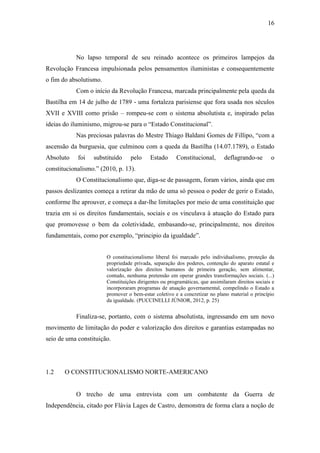 16
No lapso temporal de seu reinado acontece os primeiros lampejos da
Revolução Francesa impulsionada pelos pensamentos iluministas e consequentemente
o fim do absolutismo.
Com o início da Revolução Francesa, marcada principalmente pela queda da
Bastilha em 14 de julho de 1789 - uma fortaleza parisiense que fora usada nos séculos
XVII e XVIII como prisão – rompeu-se com o sistema absolutista e, inspirado pelas
ideias do iluminismo, migrou-se para o “Estado Constitucional”.
Nas preciosas palavras do Mestre Thiago Baldani Gomes de Fillipo, “com a
ascensão da burguesia, que culminou com a queda da Bastilha (14.07.1789), o Estado
Absoluto foi substituído pelo Estado Constitucional, deflagrando-se o
constitucionalismo.” (2010, p. 13).
O Constitucionalismo que, diga-se de passagem, foram vários, ainda que em
passos deslizantes começa a retirar da mão de uma só pessoa o poder de gerir o Estado,
conforme lhe aprouver, e começa a dar-lhe limitações por meio de uma constituição que
trazia em si os direitos fundamentais, sociais e os vinculava à atuação do Estado para
que promovesse o bem da coletividade, embasando-se, principalmente, nos direitos
fundamentais, como por exemplo, “principio da igualdade”.
O constitucionalismo liberal foi marcado pelo individualismo, proteção da
propriedade privada, separação dos poderes, contenção do aparato estatal e
valorização dos direitos humanos de primeira geração, sem alimentar,
contudo, nenhuma pretensão em operar grandes transformações sociais. (...)
Constituições dirigentes ou programáticas, que assimilaram direitos sociais e
incorporaram programas de atuação governamental, compelindo o Estado a
promover o bem-estar coletivo e a concretizar no plano material o princípio
da igualdade. (PUCCINELLI JÚNIOR, 2012, p. 25)
Finaliza-se, portanto, com o sistema absolutista, ingressando em um novo
movimento de limitação do poder e valorização dos direitos e garantias estampadas no
seio de uma constituição.
1.2 O CONSTITUCIONALISMO NORTE-AMERICANO
O trecho de uma entrevista com um combatente da Guerra de
Independência, citado por Flávia Lages de Castro, demonstra de forma clara a noção de
 