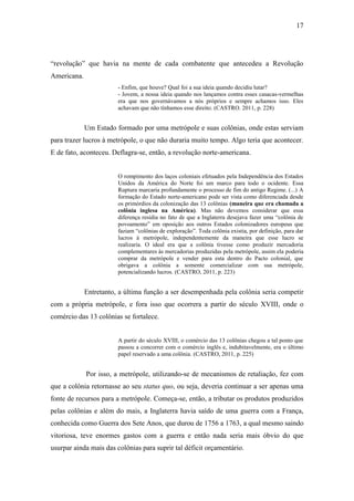 17
“revolução” que havia na mente de cada combatente que antecedeu a Revolução
Americana.
- Enfim, que houve? Qual foi a sua ideia quando decidiu lutar?
- Jovem, a nossa ideia quando nos lançamos contra esses casacas-vermelhas
era que nos governávamos a nós próprios e sempre achamos isso. Eles
achavam que não tínhamos esse direito. (CASTRO. 2011, p. 228)
Um Estado formado por uma metrópole e suas colônias, onde estas serviam
para trazer lucros à metrópole, o que não duraria muito tempo. Algo teria que acontecer.
E de fato, aconteceu. Deflagra-se, então, a revolução norte-americana.
O rompimento dos laços coloniais efetuados pela Independência dos Estados
Unidos da América do Norte foi um marco para todo o ocidente. Essa
Ruptura marcaria profundamente o processo de fim do antigo Regime. (...) A
formação do Estado norte-americano pode ser vista como diferenciada desde
os primórdios da colonização das 13 colônias (maneira que era chamada a
colônia inglesa na América). Mas não devemos considerar que essa
diferença residia no fato de que a Inglaterra desejava fazer uma “colônia de
povoamento” em oposição aos outros Estados colonizadores europeus que
faziam “colônias de exploração”. Toda colônia existia, por definição, para dar
lucros à metrópole, independentemente da maneira que esse lucro se
realizaria. O ideal era que a colônia tivesse como produzir mercadoria
complementares às mercadorias produzidas pela metrópole, assim ela poderia
comprar da metrópole e vender para esta dentro do Pacto colonial, que
obrigava a colônia a somente comercializar com sua metrópole,
potencializando lucros. (CASTRO, 2011, p. 223)
Entretanto, a última função a ser desempenhada pela colônia seria competir
com a própria metrópole, e fora isso que ocorrera a partir do século XVIII, onde o
comércio das 13 colônias se fortalece.
A partir do século XVIII, o comércio das 13 colônias chegou a tal ponto que
passou a concorrer com o comércio inglês e, indubitavelmente, era o último
papel reservado a uma colônia. (CASTRO, 2011, p. 225)
Por isso, a metrópole, utilizando-se de mecanismos de retaliação, fez com
que a colônia retornasse ao seu status quo, ou seja, deveria continuar a ser apenas uma
fonte de recursos para a metrópole. Começa-se, então, a tributar os produtos produzidos
pelas colônias e além do mais, a Inglaterra havia saído de uma guerra com a França,
conhecida como Guerra dos Sete Anos, que durou de 1756 a 1763, a qual mesmo saindo
vitoriosa, teve enormes gastos com a guerra e então nada seria mais óbvio do que
usurpar ainda mais das colônias para suprir tal déficit orçamentário.
 