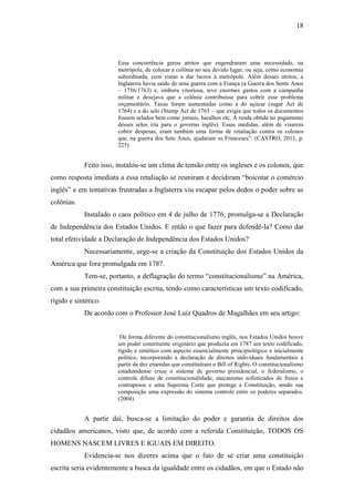 18
Essa concorrência gerou atritos que engendraram uma necessidade, na
metrópole, de colocar a colônia no seu devido lugar, ou seja, como economia
subordinada, com vistas a dar lucros à metrópole. Além desses atritos, a
Inglaterra havia saído de uma guerra com a França (a Guerra dos Sente Anos
– 1756/1763) e, embora vitoriosa, teve enormes gastos com a campanha
militar e desejava que a colônia contribuísse para cobrir esse problema
orçamentário. Taxas foram aumentadas como a do açúcar (sugar Act de
1764) e a do selo (Stamp Act de 1765 – que exigia que todos os documentos
fossem selados bem como jornais, baralhos etc. A renda obtida no pagamento
desses selos iria para o governo inglês). Essas medidas, além de visarem
cobrir despesas, eram também uma forma de retaliação contra os colonos
que, na guerra dos Sete Anos, ajudaram os Franceses”. (CASTRO, 2011, p.
225)
Feito isso, instalou-se um clima de tensão entre os ingleses e os colonos, que
como resposta imediata a essa retaliação se reuniram e decidiram “boicotar o comércio
inglês” e em tentativas frustradas a Inglaterra viu escapar pelos dedos o poder sobre as
colônias.
Instalado o caos político em 4 de julho de 1776, promulga-se a Declaração
de Independência dos Estados Unidos. E então o que fazer para defendê-la? Como dar
total efetividade a Declaração de Independência dos Estados Unidos?
Necessariamente, urge-se a criação da Constituição dos Estados Unidos da
América que fora promulgada em 1787.
Tem-se, portanto, a deflagração do termo “constitucionalismo” na América,
com a sua primeira constituição escrita, tendo como características um texto codificado,
rígido e sintético.
De acordo com o Professor José Luiz Quadros de Magalhães em seu artigo:
De forma diferente do constitucionalismo inglês, nos Estados Unidos houve
um poder constituinte originário que produziu em 1787 um texto codificado,
rígido e sintético com aspecto essencialmente principiológico e inicialmente
político, incorporando a declaração de direitos individuais fundamentais a
partir da dez emendas que constituíram o Bill of Rights. O constitucionalismo
estadunidense criou o sistema de governo presidencial, o federalismo, o
controle difuso de constitucionalidade, mecanismo sofisticados de freios e
contrapesos e uma Suprema Corte que protege a Constituição, sendo sua
composição uma expressão do sistema controle entre os poderes separados.
(2004)
A partir daí, busca-se a limitação do poder e garantia de direitos dos
cidadãos americanos, visto que, de acordo com a referida Constituição, TODOS OS
HOMENS NASCEM LIVRES E IGUAIS EM DIREITO.
Evidencia-se nos dizeres acima que o fato de se criar uma constituição
escrita seria evidentemente a busca da igualdade entre os cidadãos, em que o Estado não
 