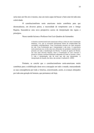 19
seria mais um fim em si mesmo, mas um meio capaz de buscar o bem estar de toda uma
coletividade.
O constitucionalismo norte americano muito contribuiu para que
desencadeasse, em diversos países, a necessidade de rompimento com o Antigo
Regime, buscando-se uma nova perspectiva acerca da interpretação das regras e
princípios.
Nesse sentido leciona o Professor José Luiz Quadros de Guimarães:
A história constitucional norte-americana reforça a ideia de uma Constituição
dinâmica, viva, que se reconstrói diariamente diante da complexidade das
sociedades contemporâneas. Uma Constituição presente em cada momento
da vida. Uma Constituição que é interpretação e não texto. A experiência
norte-americana nos revela uma nova dimensão da jurisdição constitucional,
presente em toda a manifestação do Direito. É tarefa do agente do Direito,
nas suas mais diversas funções, dizer a Constituição no caso concreto e
promover leituras constitucionalmente adequadas de todas as normas e fatos.
A vida é interpretação, não há texto que não seja interpretado. A
interpretação do mundo, dos fatos, das normas é inafastável. (2004)
Portanto, se conclui que o constitucionalismo norte-americano muito
contribuiu para a solidificação desta nova concepção em todo o mundo, transcendendo
as suas conseqüências por toda a America, concretizando, assim, os avanços almejados
por toda uma geração de homens, que permanece até hoje.
 