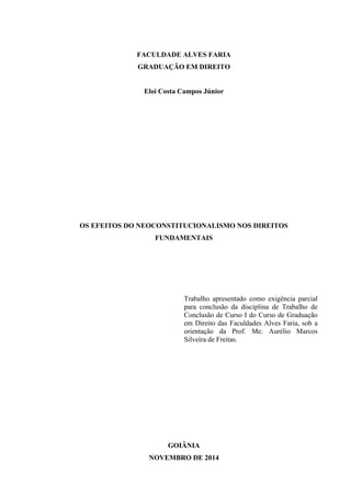 FACULDADE ALVES FARIA
GRADUAÇÃO EM DIREITO
Eloi Costa Campos Júnior
OS EFEITOS DO NEOCONSTITUCIONALISMO NOS DIREITOS
FUNDAMENTAIS
Trabalho apresentado como exigência parcial
para conclusão da disciplina de Trabalho de
Conclusão de Curso I do Curso de Graduação
em Direito das Faculdades Alves Faria, sob a
orientação da Prof. Me. Aurélio Marcos
Silveira de Freitas.
GOIÂNIA
NOVEMBRO DE 2014
 