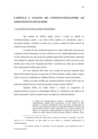 20
CAPÍTULO 2 VIAGENS DO CONSTITUCIONALISMO AO
NEOCONSTITUCIONALISMO
2.1CONSTITUCIONALISMO MODERNO
Das amarras da história antiga, tem-se o ponto de partida do
Constitucionalismo, donde a sua ideia central poderia ser considerado como o
movimento jurídico e político no intuito de se limitar o poder do Estado através da
criação de uma constituição.
A criação de uma constituição parecia ser a única saída, haja vista que com
a queda do sistema monárquico em que o soberano ou o rei, independentemente se certo
ou não, praticavam seus atos de governo guiados apenas pelo seu bel prazer, onde nada
nem ninguém os impedia. Eles eram totalmente “irresponsáveis” pelos seus atos e suas
atitudes eram vistas como “inspiradas por Deus”. Acreditava-se, ainda, que o soberano
fosse representante de Deus aqui na terra.
Por isso, lançaram mão desse novo sistema de governo inspirado pelas
ideias da Revolução Francesa, no qual uma Lei Maior limitaria o poder estatal e regeria
todos os seus atos, creditando aos cidadãos Direitos e Garantias outrora inexistentes.
Todavia, há quem acredita que constitucionalismo ocorrera muito antes da
própria Revolução Francesa, mais precisamente, na época do povo hebreu1
.
Segundo Dirley da Cunha Júnior a criação ou surgimento do
constitucionalismo ocorreu na Antiguidade Clássica. E, utilizando-se das palavras de
Karl Loewenstein2
, infere-se melhor acerca da origem do constitucionalismo.
A origem do constitucionalismo remonta à antiguidade Clássica, mais
especificamente, segunda Karl Loewensteins, ao povo hebreu, de onde
partiram as primeiras manifestações deste movimento constitucional em
busca de uma organização política da comunidade fundada na limitação do
poder absoluto. De fato, explica loewenstein que o regime teocrático dos
hebreus se caracterizou fundamentalmente a partida da ideia de que o
detentor do poder, longe de ostentar um poder absoluto e arbitrário, estava
1
O doutrinador Dirley da Cunha Júnior cita Karl Loewenstein se referindo a sua obra:
Teoria de La Constitución, na qual atribui ao povo hebreu as primeiras manifestações do
constitucionalismo.
2
Um filósofo nascido na Alemanha. Um dos pensadores mais significativos para o
Constitucionalismo.
 