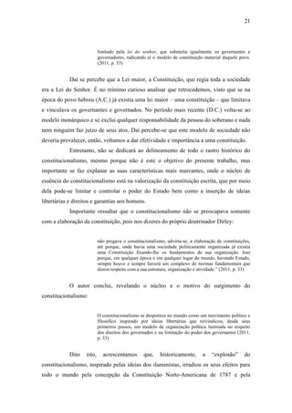 21
limitado pela lei do senhor, que submetia igualmente os governantes e
governadores, radicando aí o modelo de constituição material daquele povo.
(2011, p. 33)
Daí se percebe que a Lei maior, a Constituição, que regia toda a sociedade
era a Lei do Senhor. É no mínimo curioso analisar que retrocedemos, visto que se na
época do povo hebreu (A.C.) já existia uma lei maior – uma constituição – que limitava
e vinculava os governantes e governados. No período mais recente (D.C.) volta-se ao
modelo monárquico e se exclui qualquer responsabilidade da pessoa do soberano e nada
nem ninguém faz juízo de seus atos. Daí percebe-se que este modelo de sociedade não
deveria prevalecer, então, voltamos a dar efetividade e importância a uma constituição.
Entretanto, não se dedicará ao delineamento de todo o rastro histórico do
constitucionalismo, mesmo porque não é este o objetivo do presente trabalho, mas
importante se faz explanar as suas características mais marcantes, onde o núcleo de
essência do constitucionalismo está na valorização da constituição escrita, que por meio
dela pode-se limitar e controlar o poder do Estado bem como a inserção de ideias
libertárias e direitos e garantias aos homens.
Importante ressaltar que o constitucionalismo não se preocupava somente
com a elaboração da constituição, pois nos dizeres do próprio doutrinador Dirley:
não pregava o constitucionalismo, advirta-se, a elaboração de constituições,
até porque, onde havia uma sociedade politicamente organizada já existia
uma Constituição fixando-lhe os fundamentos de sua organização. Isso
porque, em qualquer época e em qualquer lugar do mundo, havendo Estado,
sempre houve e sempre haverá um complexo de normas fundamentais que
dizem respeito com a sua estrutura, organização e atividade.” (2011, p. 33)
O autor conclui, revelando o núcleo e o motivo do surgimento do
constitucionalismo:
O constitucionalismo se despontou no mundo como um movimento político e
filosófico inspirado por ideias libertárias que reivindicou, desde seus
primeiros passos, um modelo de organização política lastreada no respeito
dos direitos dos governados e na limitação do poder dos governantes (2011,
p. 33)
Dito isto, acrescentamos que, historicamente, a “explosão” do
constitucionalismo, inspirado pelas ideias dos iluministas, irradiou os seus efeitos para
todo o mundo pela concepção da Constituição Norte-Americana de 1787 e pela
 