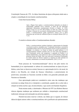 22
Constituição Francesa de 1791. As ideias iluministas da época reforçaram ainda mais a
criação e consolidação do movimento constitucionalista.
Como bem leciona Dirley:
Após a Magna Carta inglesa o constitucionalismo deslanche em direção à
modernidade, ganhando novos contornos. A partir daí são elaborados
importantes documentos constitucionais (Petition of Rights, de 1628);
Habeas Corpus Act, de 1679; Bill of Rights, de 1689, etc.), todos com vistas
a realizar o discurso do movimento constitucionalista da época. No século
XVIII, o constitucionalismo ganha significativo reforço com as ideias
iluministas que serviram de combustível para as revoluções liberais (2011, p.
7 e 8)
E conclui os dizeres sobre o Constitucionalismo dizendo:
Enfim, o constitucionalismo moderno legitimou o aparecimento da chamada
constituição moderna, entendida como “a ordenação sistemática e racional da
comunidade política através de um documento escrito no qual se declaram as
liberdade e os direitos e se fixam os limites do poder políticos [...] O
constitucionalismo moderno, portanto, deve ser visto como uma aspiração a
uma Constituição escrita, que assegurasse a separação de Poderes e os
direitos fundamentais, como modo de se opor ao poder absoluto, próprio das
primeiras formas de Estado. Não é por acaso que as primeiras Constituições
do mundo tratam de oferecer resposta ao esquema do poder absoluto do
monarca, submetendo-o ao controle do parlamento. (2011, p. 8 e 9)
Neste processo de “reconstitucionalização” (diz-se isto pelo motivo da
humanidade já ter experimentado os sabores do constitucionalismo na época do povo
hebreu, como bem se descreveu acima), buscou-se a aproximação da lei e da moral, do
direito e da filosofia, em virtude do fracasso Liberalismo e posteriormente do
positivismo, associados ao Fascismo ocorrido na Itália e do genocídio praticado pelo
Nazismo na Alemanha.
Essa aproximação poder-se-á considerá-la como uma das mudanças que
ocorreram na antiga forma de se interpretar a constituição, quando não se acha toda a
solução na norma escrita e que, invariavelmente, o que ocorre com bastante frequência.
Nesta mesma senda, o doutrinador e Ministro do STF Luis Roberto Barroso
elencou algumas mudanças que acabaram por embalar a interpretação constitucional
tradicional, tema que será esmiuçado nas próximas páginas.
Permitir-nos-emos reservar o direito, nas linhas que se seguem, de elencar
ideias de alguns autores sobre o constitucionalismo sob a justificativa de aprimoramento
 