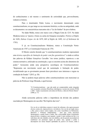 23
de conhecimentos e até mesmo o sentimento de curiosidade que, provavelmente,
rodeará os leitores.
Para o doutrinador Pedro Lenza, o movimento denominado como
constitucionalismo, no que tange ao seu momento histórico, se deu na antiguidade, onde
os documentos e as características marcantes são a “Lei do Senhor” do povo hebreu.
Na idade Média, temos este marco com a Magna Carta de 1215. Na idade
Moderna temos os “pactos e forais ou cartas de franquias (exemplos: Petition of Rights
de 1628; Habeas Corpus Act de 1679; Bill of Rights de 1689; Act of Settlement de
1701).
E já, no Constitucionalismo Moderno, temos a Constituição Norte-
Americana de 1787 e a Constituição Francesa de 1791.
O Mestre conclui dizendo que “o constitucionalismo moderno representará
uma técnica específica de limitação do poder com fins garantísticos” e ainda se utiliza
das palavras de Kildare Gonçalves Carvalho “em termo jurídico, reporta-se a um
sistema normativo, enfeixado na constituição, e que se encontra acima dos detentores do
poder.” Acrescenta ainda uma perspectiva sociológica do Constitucionalismo:
“Representa um movimento social que dá sustentação à limitação do poder,
inviabilizando que os governantes possam fazer prevalecer seus interesses e regras na
condução do Estado.” (2013, p. 58)
Não se poderia traçar palavras sobre constitucionalismo sem mencionar as
palavras do Professor Jorge Miranda, o qual leciona:
“O Constitucionalismo – que não pode ser compreendido senão integrado
com as grandes correntes filosóficas, ideológicas e sociais dos séculos XVIII
e XIX – traduz exactamente certa ideia de Direito, a ideia de Direito liberal.”
(2000, p. 17)
Ainda acrescenta palavras sobre a importância da divisão dos poderes
suscitada por Montesquieu em sua obra “Do Espírito das Leis”:
Em vez de os indivíduos estarem à mercê do soberano, eles agora possuem
direitos contra ele, imprescritíveis e invioláveis. Em vez de um órgão único,
o Rei, passa a haver outros órgãos, tais como Assembleia ou Parlamento,
Ministros e Tribunais independentes – para que, como preconiza
Montesquieu, o poder limite o poder. Daí a necessidade duma Constituição
desenvolvida e complexa: pois quando o poder é mero atributo do Rei e os
indivíduos não são cidadãos, mas sim súbditos, não há grande necessidade de
estabelecer um pormenor regras do poder; mas, quando o poder é
decomposto em várias funções apelidadas de poderes do Estado, então é
 