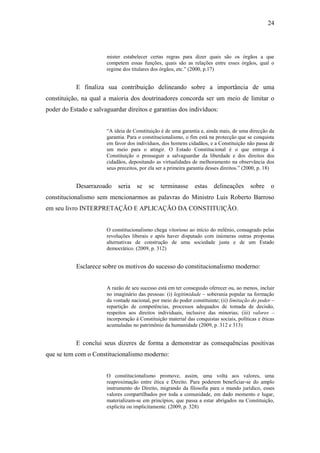 24
mister estabelecer certas regras para dizer quais são os órgãos a que
competem essas funções, quais são as relações entre esses órgãos, qual o
regime dos titulares dos órgãos, etc.” (2000, p.17)
E finaliza sua contribuição delineando sobre a importância de uma
constituição, na qual a maioria dos doutrinadores concorda ser um meio de limitar o
poder do Estado e salvaguardar direitos e garantias dos indivíduos:
“A ideia de Constituição é de uma garantia e, ainda mais, de uma direcção da
garantia. Para o constitucionalismo, o fim está na protecção que se conquista
em favor dos indivíduos, dos homens cidadãos, e a Constituição não passa de
um meio para o atingir. O Estado Constitucional é o que entrega à
Constituição o prosseguir a salvaguardar da liberdade e dos direitos dos
cidadãos, depositando as virtualidades de melhoramento na observância dos
seus preceitos, por ela ser a primeira garantia desses direitos.” (2000, p. 18)
Desarrazoado seria se se terminasse estas delineações sobre o
constitucionalismo sem mencionarmos as palavras do Ministro Luis Roberto Barroso
em seu livro INTERPRETAÇÃO E APLICAÇÃO DA CONSTITUIÇÃO.
O constitucionalismo chega vitorioso ao início do milênio, consagrado pelas
revoluções liberais e após haver disputado com inúmeras outras propostas
alternativas de construção de uma sociedade justa e de um Estado
democrático. (2009, p. 312)
Esclarece sobre os motivos do sucesso do constitucionalismo moderno:
A razão de seu sucesso está em ter conseguido oferecer ou, ao menos, incluir
no imaginário das pessoas: (i) legitimidade – soberania popular na formação
da vontade nacional, por meio do poder constituinte; (ii) limitação do poder –
repartição de competências, processos adequados de tomada de decisão,
respeitos aos direitos individuais, inclusive das minorias; (iii) valores –
incorporação à Constituição material das conquistas sociais, políticas e éticas
acumuladas no patrimônio da humanidade (2009, p. 312 e 313)
E conclui seus dizeres de forma a demonstrar as consequências positivas
que se tem com o Constitucionalismo moderno:
O constitucionalismo promove, assim, uma volta aos valores, uma
reaproximação entre ética e Direito. Para poderem beneficiar-se do amplo
instrumento do Direito, migrando da filosofia para o mundo jurídico, esses
valores compartilhados por toda a comunidade, em dado momento e lugar,
materializam-se em princípios, que passa a estar abrigados na Constituição,
explicita ou implicitamente. (2009, p. 328)
 