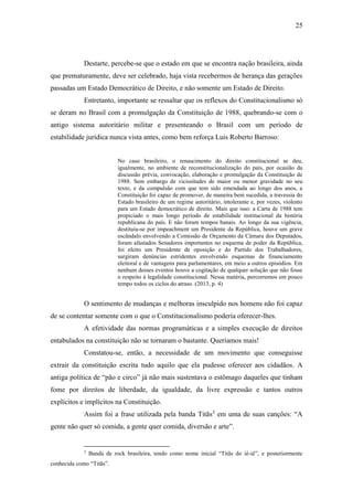 25
Destarte, percebe-se que o estado em que se encontra nação brasileira, ainda
que prematuramente, deve ser celebrado, haja vista recebermos de herança das gerações
passadas um Estado Democrático de Direito, e não somente um Estado de Direito.
Entretanto, importante se ressaltar que os reflexos do Constitucionalismo só
se deram no Brasil com a promulgação da Constituição de 1988, quebrando-se com o
antigo sistema autoritário militar e presenteando o Brasil com um período de
estabilidade jurídica nunca vista antes, como bem reforça Luis Roberto Barroso:
No caso brasileiro, o renascimento do direito constitucional se deu,
igualmente, no ambiente de reconstitucionalização do país, por ocasião da
discussão prévia, convocação, elaboração e promulgação da Constituição de
1988. Sem embargo de vicissitudes de maior ou menor gravidade no seu
texto, e da compulsão com que tem sido emendada ao longo dos anos, a
Constituição foi capaz de promover, de maneira bem sucedida, a travessia do
Estado brasileiro de um regime autoritário, intolerante e, por vezes, violento
para um Estado democrático de direito. Mais que isso: a Carta de 1988 tem
propiciado o mais longo período de estabilidade institucional da história
republicana do país. E não foram tempos banais. Ao longo da sua vigência,
destituiu-se por impeachment um Presidente da República, houve um grave
escândalo envolvendo a Comissão de Orçamento da Câmara dos Deputados,
foram afastados Senadores importantes no esquema de poder da República,
foi eleito um Presidente de oposição e do Partido dos Trabalhadores,
surgiram denúncias estridentes envolvendo esquemas de financiamento
eleitoral e de vantagens para parlamentares, em meio a outros episódios. Em
nenhum desses eventos houve a cogitação de qualquer solução que não fosse
o respeito à legalidade constitucional. Nessa matéria, percorremos em pouco
tempo todos os ciclos do atraso. (2013, p. 4)
O sentimento de mudanças e melhoras insculpido nos homens não foi capaz
de se contentar somente com o que o Constitucionalismo poderia oferecer-lhes.
A efetividade das normas programáticas e a simples execução de direitos
entabulados na constituição não se tornaram o bastante. Queríamos mais!
Constatou-se, então, a necessidade de um movimento que conseguisse
extrair da constituição escrita tudo aquilo que ela pudesse oferecer aos cidadãos. A
antiga política de “pão e circo” já não mais sustentava o estômago daqueles que tinham
fome por direitos de liberdade, da igualdade, da livre expressão e tantos outros
explícitos e implícitos na Constituição.
Assim foi a frase utilizada pela banda Titãs3
em uma de suas canções: “A
gente não quer só comida, a gente quer comida, diversão e arte”.
3
Banda de rock brasileira, tendo como nome inicial “Titãs do iê-iê”, e posteriormente
conhecida como “Titãs”.
 