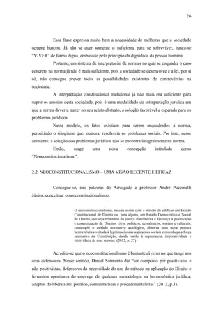 26
Essa frase expressa muito bem a necessidade de melhoras que a sociedade
sempre buscou. Já não se quer somente o suficiente para se sobreviver, busca-se
“VIVER” de forma digna, embasado pelo princípio da dignidade da pessoa humana.
Portanto, um sistema de interpretação de normas no qual se enquadra o caso
concreto na norma já não é mais suficiente, pois a sociedade se desenvolve e a lei, por si
só, não consegue prever todas as possibilidades existentes de controvérsias na
sociedade.
A interpretação constitucional tradicional já não mais era suficiente para
suprir os anseios desta sociedade, pois é uma modalidade de interpretação jurídica em
que a norma deveria trazer no seu relato abstrato, a solução favorável e esperada para os
problemas jurídicos.
Neste modelo, os fatos existiam para serem enquadrados à norma,
permitindo o silogismo que, outrora, resolveria os problemas sociais. Por isso, nesse
ambiente, a solução dos problemas jurídicos não se encontra integralmente na norma.
Então, surge uma nova concepção intitulada como
“Neoconstitucionalismo”.
2.2 NEOCONSTITUCIONALISMO – UMA VISÃO RECENTE E EFICAZ
Consegue-se, nas palavras do Advogado e professor André Puccinelli
Júnior, conceituar o neoconstitucionalismo.
O neoconstitucionalismo, nasceu assim com a missão de edificar um Estado
Constitucional de Direito ou, para alguns, um Estado Democrático e Social
de Direito, que seja tributário da justiça distributiva e favoreça a positivação
e concretização de Direitos civis, políticos, econômicos, sociais e culturais,
contemple o modelo normativo axiológico, absorva uma nova postura
hermenêutica voltada à legitimação das aspirações sociais e reconheça a força
normativa da Constituição, dando vazão à supremacia, imperatividade e
efetividade de suas normas. (2012, p. 27)
Acredita-se que o neoconstitucionalismo é bastante diverso no que tange aos
seus defensores. Nesse sentido, Daniel Sarmento diz “ser composto por positivistas e
não-positivistas, defensores da necessidade do uso do método na aplicação do Direito e
ferrenhos opositores do emprego de qualquer metodologia na hermenêutica jurídica,
adeptos do liberalismo político, comunitaristas e procedimentalistas” (2013, p.3).
 