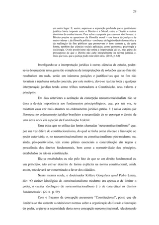 29
em outro lugar. E, assim, supera-se a separação profunda que o positivismo
jurídico havia imposto entre o Direito e a Moral, entre o Direito e outros
domínios do conhecimento. Para achar a resposta que a norma não fornece, o
Direito precisa se aproximar da filosofia moral – em busca da justiça e de
outro valores -, da filosofia política – em busca de legitimidade democrática e
da realização de fins públicos que promovam o bem comum e, de certa
forma, também das ciências sociais aplicadas, como economia, psicologia e
sociologia. O pós-positivismo não retira a importância da lei, mas parte do
pressuposto de que o Direito não cabe integralmente na norma jurídica e,
mais que isso, que a justiça pode estar além dela. (2013, p. 64)
Interligando-se a interpretação jurídica à outras ciências de estudo, poder-
se-ia desencadear uma gama tão complexa de interpretações de soluções que ao fim não
resultariam em nada, senão em inúmeras posições e justificativas que no fim não
levariam a nenhuma solução concreta, por este motivo, deve-se realizar toda e qualquer
interpretação jurídica tendo como trilhos norteadores a Constituição, seus valores e
princípios.
Em dias anteriores a aceitação da concepção neoconstitucionalista não se
dava a devida importância aos fundamentos principiológicos, que, por sua vez, se
mostram cada vez mais atuantes no ordenamento jurídico pátrio. E é nessa esteira que
floresceu no ordenamento jurídico brasileiro a necessidade de se enxergar o direito de
uma nova ótica em especial da Constituição Federal.
Uma ótica que se utiliza das lentes chamadas “neoconstitucionalismo” que,
por sua vez difere do constitucionalismo, do qual se tinha como alicerce a limitação ao
poder autoritário, e, no neoconstitucionalismo ou constitucionalismo pós-moderno, ou,
ainda, pós-positivismo, tem como pilares essenciais a concretização das regras e
prevalência dos direitos fundamentais, bem como a normatividade dos princípios,
entabulados ou não na constituição.
Diz-se entabulados ou não pelo fato de que se um direito fundamental ou
um princípio, não estiver descrito de forma explícita na norma constitucional, ainda
assim, este deverá ser concretizado a favor dos cidadãos.
Nessa mesma senda, o doutrinador Kildare Gonçalves apud Pedro Lenza,
diz: “O caráter ideológico do constitucionalismo moderno era apenas o de limitar o
poder, o caráter ideológico do neoconstitucionalismo é o de concretizar os direitos
fundamentais”. (2011. p. 59)
Com o fracasso da concepção puramente “Constitucional”, posto que ela
limitava-se tão somente a estabelecer normas sobre a organização do Estado e limitação
do poder, urgiu-se a necessidade desta nova concepção neoconstitucional, relacionando
 