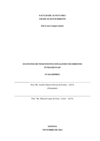 FACULDADE ALVES FARIA
GRADUAÇÃO EM DIREITO
Eloi Costa Campos Junior
OS EFEITOS DO NEOCONSTITUCIONALISMO NOS DIREITOS
FUNDAMENTAIS
AVALIADORES:
___________________________________________________________________________
Prof. Me. Aurélio Marcos Silveira de Freitas – ALFA
(Orientador)
___________________________________________________________________________
Prof. Me. Marcelo Lopes de Jesus - Leitor – ALFA
GOIÂNIA
NOVEMBRO DE 2014
 