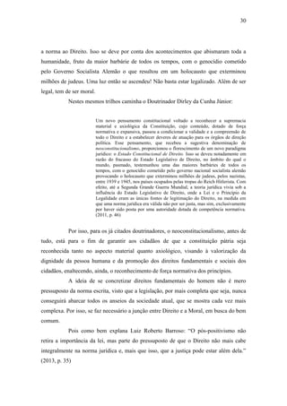 30
a norma ao Direito. Isso se deve por conta dos acontecimentos que abismaram toda a
humanidade, fruto da maior barbárie de todos os tempos, com o genocídio cometido
pelo Governo Socialista Alemão o que resultou em um holocausto que exterminou
milhões de judeus. Uma luz então se ascendeu! Não basta estar legalizado. Além de ser
legal, tem de ser moral.
Nestes mesmos trilhos caminha o Doutrinador Dirley da Cunha Júnior:
Um novo pensamento constitucional voltado a reconhecer a supremacia
material e axiológica da Constituição, cujo conteúdo, dotado de força
normativa e expansiva, passou a condicionar a validade e a compreensão de
todo o Direito e a estabelecer deveres de atuação para os órgãos de direção
política. Esse pensamento, que recebeu a sugestiva denominação de
neoconstitucionalismo, proporcionou o florescimento de um novo paradigma
jurídico: o Estado Constitucional de Direito. Isso se deveu notadamente em
razão do fracasso do Estado Legislativo de Direito, no âmbito do qual o
mundo, pasmado, testemunhou uma das maiores barbáries de todos os
tempos, com o genocídio cometido pelo governo nacional socialista alemão
provocando o holocausto que exterminou milhões de judeus, pelos nazistas,
entre 1939 e 1945, nos países ocupados pelas tropas do Reich Hitlerista. Com
efeito, até a Segunda Grande Guerra Mundial, a teoria jurídica vivia sob a
influência do Estado Legislativo de Direito, onde a Lei e o Princípio da
Legalidade eram as únicas fontes de legitimação do Direito, na medida em
que uma norma jurídica era válida não por ser justa, mas sim, exclusivamente
por haver sido posta por uma autoridade dotada de competência normativa.
(2011, p. 46)
Por isso, para os já citados doutrinadores, o neoconstitucionalismo, antes de
tudo, está para o fim de garantir aos cidadãos de que a constituição pátria seja
reconhecida tanto no aspecto material quanto axiológico, visando à valorização da
dignidade da pessoa humana e da promoção dos direitos fundamentais e sociais dos
cidadãos, enaltecendo, ainda, o reconhecimento de força normativa dos princípios.
A ideia de se concretizar direitos fundamentais do homem não é mero
pressuposto da norma escrita, visto que a legislação, por mais completa que seja, nunca
conseguirá abarcar todos os anseios da sociedade atual, que se mostra cada vez mais
complexa. Por isso, se faz necessário a junção entre Direito e a Moral, em busca do bem
comum.
Pois como bem explana Luiz Roberto Barroso: “O pós-positivismo não
retira a importância da lei, mas parte do pressuposto de que o Direito não mais cabe
integralmente na norma jurídica e, mais que isso, que a justiça pode estar além dela.”
(2013, p. 35)
 