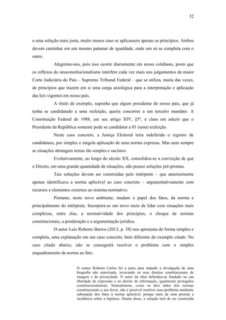 32
a uma solução mais justa, muito menos caso se aplicassem apenas os princípios. Ambos
devem caminhar em um mesmo patamar de igualdade, onde um só se completa com o
outro.
Alegremo-nos, pois isso ocorre diariamente em nosso cotidiano, posto que
os reflexos do neoconstitucionalismo interfere cada vez mais nos julgamentos da maior
Corte Judiciária do País – Supremo Tribunal Federal – que se utiliza, muita das vezes,
de princípios que trazem em si uma carga axiológica para a interpretação e aplicação
das leis vigentes em nosso país.
A título de exemplo, suponha que algum presidente do nosso país, que já
tenha se candidatado a uma reeleição, queira concorrer a um terceiro mandato. A
Constituição Federal de 1988, em seu artigo XIV, §5º, é clara em aduzir que o
Presidente da República somente pode se candidatar a 01 (uma) reeleição.
Neste caso concreto, a Justiça Eleitoral teria indeferido o registro de
candidatura, por simples e singela aplicação de uma norma expressa. Mas nem sempre
as situações abrangem temas tão simples e sucintos.
Evolutivamente, ao longo do século XX, consolidou-se a convicção de que
o Direito, em uma grande quantidade de situações, não possui soluções pré-prontas.
Tais soluções devem ser construídas pelo intérprete – que anteriormente
apenas identificava a norma aplicável ao caso concreto – argumentativamente com
recursos e elementos externos ao sistema normativo.
Portanto, neste novo ambiente, mudam o papel dos fatos, da norma e
principalmente do intérprete. Incorpora-se um novo meio de lidar com situações mais
complexas, entre elas, a normatividade dos princípios, o choque de normas
constitucionais, a ponderação e a argumentação jurídica.
O autor Luís Roberto Barros (2013, p. 38) nos apresenta de forma simples e
completa, uma explanação em um caso concreto, bem diferente do exemplo citado. No
caso citado abaixo, não se conseguirá resolver o problema com o simples
enquadramento da norma ao fato.
O cantor Roberto Carlos foi a juízo para impedir a divulgação de uma
biografia não autorizada, invocando os seus direitos constitucionais de
imagem e de privacidade. O autor da obra defendeu-se fundado na sua
liberdade de expressão e no direito de informação, igualmente protegidos
constitucionalmente. Naturalmente, como os dois lados têm normas
constitucionais a seu favor, não é possível resolver esse problema mediante
subsunção dos fatos à norma aplicável, porque mais de uma postula a
incidência sobre a hipótese. Diante disso, a solução terá de ser construída
 