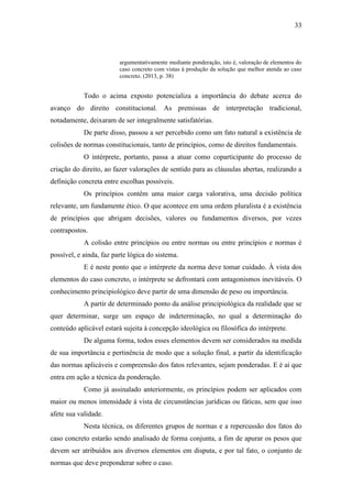 33
argumentativamente mediante ponderação, isto é, valoração de elementos do
caso concreto com vistas à produção da solução que melhor atenda ao caso
concreto. (2013, p. 38)
Todo o acima exposto potencializa a importância do debate acerca do
avanço do direito constitucional. As premissas de interpretação tradicional,
notadamente, deixaram de ser integralmente satisfatórias.
De parte disso, passou a ser percebido como um fato natural a existência de
colisões de normas constitucionais, tanto de princípios, como de direitos fundamentais.
O intérprete, portanto, passa a atuar como coparticipante do processo de
criação do direito, ao fazer valorações de sentido para as cláusulas abertas, realizando a
definição concreta entre escolhas possíveis.
Os princípios contêm uma maior carga valorativa, uma decisão política
relevante, um fundamente ético. O que acontece em uma ordem pluralista é a existência
de princípios que abrigam decisões, valores ou fundamentos diversos, por vezes
contrapostos.
A colisão entre princípios ou entre normas ou entre princípios e normas é
possível, e ainda, faz parte lógica do sistema.
E é neste ponto que o intérprete da norma deve tomar cuidado. À vista dos
elementos do caso concreto, o intérprete se defrontará com antagonismos inevitáveis. O
conhecimento principiológico deve partir de uma dimensão de peso ou importância.
A partir de determinado ponto da análise principiológica da realidade que se
quer determinar, surge um espaço de indeterminação, no qual a determinação do
conteúdo aplicável estará sujeita à concepção ideológica ou filosófica do intérprete.
De alguma forma, todos esses elementos devem ser considerados na medida
de sua importância e pertinência de modo que a solução final, a partir da identificação
das normas aplicáveis e compreensão dos fatos relevantes, sejam ponderadas. E é aí que
entra em ação a técnica da ponderação.
Como já assinalado anteriormente, os princípios podem ser aplicados com
maior ou menos intensidade à vista de circunstâncias jurídicas ou fáticas, sem que isso
afete sua validade.
Nesta técnica, os diferentes grupos de normas e a repercussão dos fatos do
caso concreto estarão sendo analisado de forma conjunta, a fim de apurar os pesos que
devem ser atribuídos aos diversos elementos em disputa, e por tal fato, o conjunto de
normas que deve preponderar sobre o caso.
 