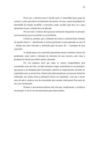 34
Posto isso, o próximo passo é decidir qual a é intensidade desse grupo de
normas e se deve prevalecer em detrimento dos demais. Ou seja, a partir da gradução da
intensidade da solução escolhida, é necessário, ainda, escolher qual deve ser o grau
apropriado em que a solução deve ser aplicada.
Por isso todo o contexto deste processo intelectual está pautado no princípio
instrumental da proporcionalidade ou razoabilidade.
Conclui-se, portanto, que o intérprete da norma se utilizará destes métodos
da seguinte forma: I – identificando as normas pertinentes à serem aplicadas ao caso; II
– Seleção dos fatos relevantes e atribuição geral de pesos; III – a produção de uma
conclusão.
A solução passa a ser construída argumentativamente, mediante a técnica da
ponderação, como sendo a valoração de elementos do caso concreto, com vistas à
produção da solução que melhor atende a demanda.
Por isso podemos dizer que todos os valores compartilhados pela
comunidade como um todo, em dado momento e lugar, materializam-se em princípios,
que passam a ser abrigados pela Constituição, explicita ou implicitamente, devendo ser
respeitados como se norma fosse. Mesmo não tendo passado por um processo formal de
elaboração, tais valores (leia-se princípios) devem ser respeitados, visto que a norma
antes de tudo é criada no seio da comunidade, para somente então passar fazer parte de
um codex formalizado.
Portanto o neoconstitucionalismo não está para, simplesmente, a existência
de princípios e sim no seu reconhecimento pela ordem jurídica.
 