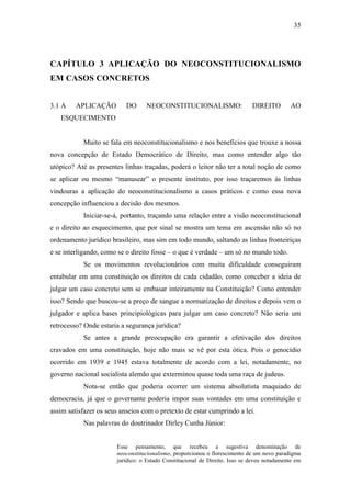 35
CAPÍTULO 3 APLICAÇÃO DO NEOCONSTITUCIONALISMO
EM CASOS CONCRETOS
3.1 A APLICAÇÃO DO NEOCONSTITUCIONALISMO: DIREITO AO
ESQUECIMENTO
Muito se fala em neoconstitucionalismo e nos benefícios que trouxe a nossa
nova concepção de Estado Democrático de Direito, mas como entender algo tão
utópico? Até as presentes linhas traçadas, poderá o leitor não ter a total noção de como
se aplicar ou mesmo “manusear” o presente instituto, por isso traçaremos às linhas
vindouras a aplicação do neoconstitucionalismo a casos práticos e como essa nova
concepção influenciou a decisão dos mesmos.
Iniciar-se-á, portanto, traçando uma relação entre a visão neoconstitucional
e o direito ao esquecimento, que por sinal se mostra um tema em ascensão não só no
ordenamento jurídico brasileiro, mas sim em todo mundo, saltando as linhas fronteiriças
e se interligando, como se o direito fosse – o que é verdade – um só no mundo todo.
Se os movimentos revolucionários com muita dificuldade conseguiram
entabular em uma constituição os direitos de cada cidadão, como conceber a ideia de
julgar um caso concreto sem se embasar inteiramente na Constituição? Como entender
isso? Sendo que buscou-se a preço de sangue a normatização de direitos e depois vem o
julgador e aplica bases principiológicas para julgar um caso concreto? Não seria um
retrocesso? Onde estaria a segurança jurídica?
Se antes a grande preocupação era garantir a efetivação dos direitos
cravados em uma constituição, hoje não mais se vê por esta ótica. Pois o genocídio
ocorrido em 1939 e 1945 estava totalmente de acordo com a lei, notadamente, no
governo nacional socialista alemão que exterminou quase toda uma raça de judeus.
Nota-se então que poderia ocorrer um sistema absolutista maquiado de
democracia, já que o governante poderia impor suas vontades em uma constituição e
assim satisfazer os seus anseios com o pretexto de estar cumprindo a lei.
Nas palavras do doutrinador Dirley Cunha Júnior:
Esse pensamento, que recebeu a sugestiva denominação de
neoconstitucionalismo, proporcionou o florescimento de um novo paradigma
jurídico: o Estado Constitucional de Direito. Isso se deveu notadamente em
 