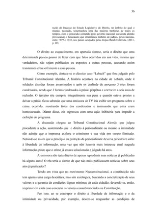 36
razão do fracasso do Estado Legislativo de Direito, no âmbito do qual o
mundo, pasmado, testemunhou uma das maiores barbáries de todos os
tempos, com o genocídio cometido pelo governo nacional socialista alemão
provocando o holocausto que exterminou milhões de judeus, pelos nazistas,
entre 1939 e 1945, nos países ocupados pelas tropas Reich Hitlerista. (2011,
p. 40)
O direito ao esquecimento, em apertada síntese, seria o direito que uma
determinada pessoa possui de fazer com que fatos ocorridos em sua vida, mesmo que
verdadeiros, não sejam publicados ou expostos a outras pessoas, causando assim
transtornos e/ou sofrimento a essa pessoa.
Como exemplo, destaca-se o clássico caso “Lebach” que fora julgado pelo
Tribunal Constitucional Alemão. A história acontece na cidade de Lebach, onde 4
soldados alemães foram assassinados e após os deslinde do processo 3 réus foram
condenados, sendo que 2 foram condenados à prisão perpétua e o terceiro a seis anos de
reclusão. O terceiro réu cumpriu integralmente sua pena e quando estava prestes a
deixar a prisão ficou sabendo que uma emissora de TV iria exibir um programa sobre o
crime ocorrido, mostrando fotos dos condenados e insinuando que estes eram
homossexuais. Diante disso, ele ingressou com uma ação inibitória para impedir a
exibição do programa.
A discussão chegou ao Tribunal Constitucional Alemão que julgou
procedente a ação, sustentando que o direito à personalidade ou mesmo a intimidade
não admite que a imprensa explore o criminoso e sua vida por tempo ilimitado.
Notando-se assim que o princípio da proteção da personalidade deveria prevalecer sobre
à liberdade de informação, uma vez que não haveria mais interesse atual naquela
informação, posto que o crime já estava solucionado e julgado há anos.
A emissora não teria direito de apenas reproduzir suas notícias já publicadas
há alguns anos? O réu teria o direito de que não mais publicassem notícias sobre seus
atos já praticados?
Tendo em vista que no movimento Neoconstitucional, a constituição não
tem apenas uma carga descritiva, mas sim axiológica, buscando a concretização de seus
valores e a garantia de condições dignas mínimas de cada cidadão, devendo-se, então,
imprimir em cada caso concreto os valores consubstanciados na Constituição.
Por isso, ao se contrapor o direito à liberdade de informação e o da
intimidade ou privacidade, por exemplo, devem-se resguardar as condições de
 
