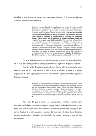 37
dignidade e dos direitos ao menos nos patamares mínimos. E é nesse sentido que
explana o doutrinador Pedro Lenza:
Conforme anotou Barcellos, completando, do ponto de vista material,
destaca-se um outro elemento na ideia de constitucionalismo: “(ii) a expansão
de conflitos específicos e gerais entre as opções normativas e filosóficas
existentes dentro do próprio sistema constitucional”. Sem dúvida, os valores
constitucionalizados poderão entrar em choque, seja de modo específico
(por exemplo, a liberdade de informação e de expressão e a intimidade,
honra e vida privada), seja de modo geral, no que, conforme afirma, diz
respeito “ao próprio papel da Constituição. Em uma visão substancialista
(a constituição deveria impor um conjunto de decisões valorativas que se
consideram essenciais e consensuais), ou mesmo designada de
procedimentalista (a constituição deve garantir o funcionamento adequado do
sistema de participação democrático, ficando a cargo da maioria, em cada
momento histórico, a definição de seus valores e de suas próprias convicções
materiais), em relação a qualquer das posições que se filie, mesmo no
procedimentalismo deverão ser resguardados as condições de dignidade e
dos direitos dentro, ao menos, de patamares mínimos. (2011, p. 61-62)
Ou seja, independentemente da linhagem de pensamento ao qual qualquer
um se filie, deve-se resguardar as condições mínimas de dignidade da pessoa humana.
Essa é a visão do neoconstitucionalismo. Buscar não somente aquilo que o
texto de uma lei diz, mas também o que a ética, o direito, a moral e a justiça
resguardam. A saber, a proteção aos direitos fundamentais e principalmente a dignidade
da pessoa humana.
Ademais, foi especialmente decisivo para o delineamento desse novo Direito
Constitucional, o reconhecimento da força normativa dos princípios, situação
que tem propiciado a reaproximação entre o Direito e a Ética, o Direito e a
Moral, o Direito e a Justiça e demais valores substantivos, a revelar a
importância do homem e sua ascendência a filtro axiológico de todo o
sistema político e jurídico, com a consequente proteção dos direitos
fundamentais e da dignidade da pessoa humana (CUNHA JÚNIOR, 2011, p.
42)
Pelo fato de que o direito ao esquecimento contrapõe muitas vezes
princípios entabulados em uma mesma carta magna, o neoconstitucionalismo surge para
trazer uma relativização, tanto pela dimensão normativa quanto pela axiológica, para
que se fundam e se reconheçam os direitos de cada um sob uma dupla dimensão
normativo-axiológico embasada na dignidade da pessoa humana e nos direitos
fundamentais.
A emergência do neoconstitucionalismo logrou propiciar o reconhecimento
da dupla dimensão normativo-axiológico das Constituições contemporâneas,
 