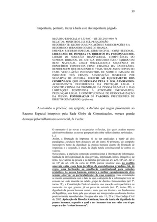 39
Importante, portanto, trazer à baila este tão importante julgado:
RECURSO ESPECIAL nº 1.334.097 – RJ (2012/0144910-7)
RELATOR: MINISTRO LUIZ FELIPE SALOMÃO
RECORRENTE: GLOBO COMUNICAÇÕES E PARTICIPAÇÕES S/A
RECORRIDO: JURANDIR GOMES DE FRANÇA
EMENTA: RECURSO ESPECIAL. DIREITO CIVIL – CONTITUCIONAL.
LIBERDADE DE IMPRESA VS. DIREITOS DA PERSONALIDADE.
LITIGIO DE SOLUÇÃO TRANSVERSAL. COMPETÊNCIA DO
SUPRIOR TRIBUNAL DE JUSTIÇA. DOCUMENTÁRIO EXIBIDO EM
RENE NACIONAL. LINHA DIRETA-JUSTIÇA. SEQUÊNCIA DE
HOMICÍDIOS CONHECIDA COMO CHACINA DA CANDELÁRIA.
REPORTAGEM QUE REACENDE O TEMA TREZE ANOS DEPOIS DO
FATO. VEICULAÇÃO INCONSENTIDA DE NOME E IMAGEM DE
INDICIADO NOS CRIMES. ABSOLVIÇÃO POSTERIOR POR
NEGATIVA DE AUTORIA. DIREITO AO EQUECIMENTO DOS
CONDENADOS QUE CUMPRIRAM PENA E DOS ABSOLVIDOS.
ACOLHIMENTO. DECORRÊNCIA DA PROTEÇÃO LEGAL E
CONSTITUCIONAL DA DIGNIDADE DA PESSOA HUMANA E DAS
LIMITAÇÕES POSITIVIDAS À ATIVIDADE INFORMATIVA.
PRESUNÇÃO LEGAL E CONSTITUCIONAL DE RESSOCIALIZAÇÃO
DA PESSOA. PONDERAÇÃO DE VALORES. PRECEDENTES DE
DIREITO COMPARADO. (grifou-se)
Analisando o processo em epígrafe, a decisão que negou provimento ao
Recurso Especial interposto pela Rede Globo de Comunicações, merece grande
destaque pelo brilhantismo sentencial, In Verbis:
O momento é de novas e necessárias reflexões, das quais podem mesmo
advir novos direitos ou novas perspectivais sobre velhos direitos revisitados.
(...)
Assim, a liberdade de imprensa há de ser analisadas a partir de dois
paradigmas jurídicos bem distantes um do outro. O primeiro, de completo
menosprezo tanto da dignidade da pessoa humana quanto de liberdade de
imprensa; e o segundo, o atual, de dupla tutela constitucional de ambos os
valores.
Nesse passo, a explícita contenção constitucional à liberdade de informação,
fundada na inviolabilidade da vida privada, intimidade, honra, imagem e, de
resto, nos valores da pessoa e da família, prevista no art. 220, §1º, art. 221 e
no §3º do art. 222 da carta de 1988, parece sinalizar que, no conflito
aparente entre esses bens jurídicos de especialíssima grandeza, há, de
regra, uma inclinação ou predileção constitucional para soluções
protetivas da pessoa humana, embora o melhor equacionamento deva
sempre observar as particularidades do caso concreto. Essa constatação
se mostra consentânea com o fato de que, a despeito de a informação livre de
censura ter sido inserida no seleto grupo de direitos fundamentais (art 5º,
inciso IX), a Constituição Federal mostrou sua vocação antropocêntrica no
momento em que gravou, já na porta de entrada (art. 1º, inciso III), a
dignidade da pessoa humana como - mais que um direito – um fundamento
da República, uma lente pela qual devem ser interpretados os demais direitos
posteriormente reconhecidos. Exegese dos arts. 11, 20 e 21do Código Civil
de 2002. Aplicação da filosofia Kantiana, base da teoria da dignidade da
pessoa humana, segundo a qual o ser humano tem um valor em si que
supera o das “coisas humanas”.
 
