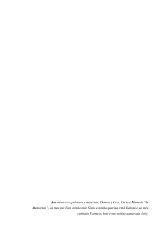 Aos meus avós paternos e maternos, Donato e Ceci, Lúcia e Mamede “In
Memorian”, ao meu pai Eloi, minha mãe Sônia e minha querida irmã Daiana e ao meu
cunhado Fabrício, bem como minha namorada Ávily.
 