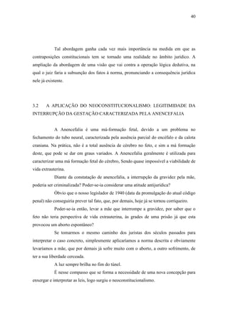 40
Tal abordagem ganha cada vez mais importância na medida em que as
contraposições constitucionais tem se tornado uma realidade no âmbito jurídico. A
ampliação da abordagem de uma visão que vai contra a operação lógica dedutiva, na
qual o juiz faria a subsunção dos fatos à norma, pronunciando a consequência jurídica
nele já existente.
3.2 A APLICAÇÃO DO NEOCONSTITUCIONALISMO: LEGITIMIDADE DA
INTERRUPÇÃO DA GESTAÇÃO CARACTERIZADA PELA ANENCEFALIA
A Anencefalia é uma má-formação fetal, devido a um problema no
fechamento do tubo neural, caracterizada pela ausência parcial do encéfalo e da calota
craniana. Na prática, não é a total ausência de cérebro no feto, e sim a má formação
deste, que pode se dar em graus variados. A Anencefalia geralmente é utilizada para
caracterizar uma má formação fetal do cérebro, Sendo quase impossível a viabilidade de
vida extrauterina.
Diante da constatação de anencefalia, a interrupção da gravidez pela mãe,
poderia ser criminalizada? Poder-se-ia considerar uma atitude antijurídica?
Óbvio que o nosso legislador de 1940 (data da promulgação do atual código
penal) não conseguiria prever tal fato, que, por demais, hoje já se tornou corriqueiro.
Poder-se-ia então, levar a mãe que interrompe a gravidez, por saber que o
feto não teria perspectiva de vida extrauterina, às grades de uma prisão já que esta
provocou um aborto espontâneo?
Se tomarmos o mesmo caminho dos juristas dos séculos passados para
interpretar o caso concreto, simplesmente aplicaríamos a norma descrita e obviamente
levaríamos a mãe, que por demais já sofre muito com o aborto, a outro sofrimento, de
ter a sua liberdade cerceada.
A luz sempre brilha no fim do túnel.
É nesse compasso que se forma a necessidade de uma nova concepção para
enxergar e interpretar as leis, logo surgiu o neoconstitucionalismo.
 