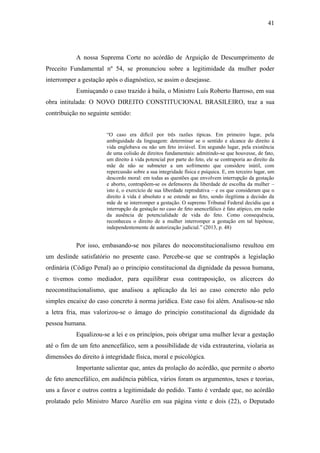 41
A nossa Suprema Corte no acórdão de Arguição de Descumprimento de
Preceito Fundamental nº 54, se pronunciou sobre a legitimidade da mulher poder
interromper a gestação após o diagnóstico, se assim o desejasse.
Esmiuçando o caso trazido à baila, o Ministro Luís Roberto Barroso, em sua
obra intitulada: O NOVO DIREITO CONSTITUCIONAL BRASILEIRO, traz a sua
contribuição no seguinte sentido:
“O caso era difícil por três razões típicas. Em primeiro lugar, pela
ambiguidade da linguagem: determinar se o sentido e alcance do direito à
vida englobava ou não um feto inviável. Em segundo lugar, pela existência
de uma colisão de direitos fundamentais: admitindo-se que houvesse, de fato,
um direito à vida potencial por parte do feto, ele se contraporia ao direito da
mãe de não se submeter a um sofrimento que considere inútil, com
repercussão sobre a sua integridade física e psíquica. E, em terceiro lugar, um
descordo moral: em todas as questões que envolvem interrupção da gestação
e aborto, contrapõem-se os defensores da liberdade de escolha da mulher –
isto é, o exercício de sua liberdade reprodutiva – e os que consideram que o
direito à vida é absoluto e se estende ao feto, sendo ilegítima a decisão da
mãe de se interromper a gestação. O supremo Tribunal Federal decidiu que a
interrupção da gestação no caso de feto anencefálico é fato atípico, em razão
da ausência de potencialidade de vida do feto. Como consequência,
reconheceu o direito de a mulher interromper a gestação em tal hipótese,
independentemente de autorização judicial.” (2013, p. 48)
Por isso, embasando-se nos pilares do neoconstitucionalismo resultou em
um deslinde satisfatório no presente caso. Percebe-se que se contrapôs a legislação
ordinária (Código Penal) ao o principio constitucional da dignidade da pessoa humana,
e tivemos como mediador, para equilibrar essa contraposição, os alicerces do
neoconstitucionalismo, que analisou a aplicação da lei ao caso concreto não pelo
simples encaixe do caso concreto à norma jurídica. Este caso foi além. Analisou-se não
a letra fria, mas valorizou-se o âmago do principio constitucional da dignidade da
pessoa humana.
Equalizou-se a lei e os princípios, pois obrigar uma mulher levar a gestação
até o fim de um feto anencefálico, sem a possibilidade de vida extrauterina, violaria as
dimensões do direito à integridade física, moral e psicológica.
Importante salientar que, antes da prolação do acórdão, que permite o aborto
de feto anencefálico, em audiência pública, vários foram os argumentos, teses e teorias,
uns a favor e outros contra a legitimidade do pedido. Tanto é verdade que, no acórdão
prolatado pelo Ministro Marco Aurélio em sua página vinte e dois (22), o Deputado
 