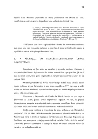 42
Federal Luiz Bassuma, presidente da frente parlamentar em Defesa da Vida,
manifestou-se contra o Aborto alegando ser uma violação do direito à vida.
“A seguir, o então Deputado Federal Luiz Bassuma, Presidente da Frente
Parlamentar em Defesa da Vida – Contra o Aborto manifestou-se a favor do
direito inviolável à vida. Acrescentou que, recentemente, o Estado brasileiro
referendou a Convenção sobre os Direitos das Pessoas com Deficiência –
circunstância que alcançaria a situação dos anencéfalos –, mediante a qual se
impõe à República Federativa do Brasil e à sociedade o dever de assegurar o
direito de igualdade de oportunidade aos deficientes.” (2013, p. 96)
Verificamos com isso a aplicabilidade latente do neoconstitucionalismo,
que, mais uma vez conseguiu suplantar as mazelas de uma lei totalmente arcaica e
equilibrá-la com os princípios pertinentes ao caso.
3.3 A APLICAÇÃO DO NEOCONSTITUCIONALISMO: UNIÕES
HOMOAFETIVAS
Importante se faz, antes de concluir o presente capítulo, relacionar o
neoconstitucionalismo à legitimidade das uniões homoafetivas, que por sinal, já não é
algo tão atual assim, visto que o julgamento do vertente caso ocorrera no dia 4 e 5 de
maio de 2011.
O então governador do Rio de Janeiro Sergio Cabral ficou sabendo de um
estudo realizado acerca da temática e quis levar o pedido ao STF, para que a união
estável de pessoas do mesmo sexo estivessem sujeitas ao mesmo regime jurídico das
uniões estáveis convencionais.
Entretanto, o Governador do Estado do Rio de Janeiro no que tange a
propositura de ADPF, possui apenas legitimidade especial, ou seja, ele precisa
demonstrar que a questão a ser discutida teria repercussão específica e direta no âmbito
do Estado, então com isso ele precisaria demonstrar a pertinência temática.
Então, para justificar a propositura da ação, utilizou-se do Decreto-Lei
estadual nº 220, de 18.08.1975 (Estatuto dos Servidores Civis do Estado do Rio de
Janeiro) que prevê o direito de licença do servidor em caso de doença de pessoas da
família ou para acompanhar o cônjuge em missão de trabalho. Então este foi o motivo!
O Governo precisava determinar se cônjuge e pessoa da família incluíam ou não os
parceiros em uniões homoafetivas.
 