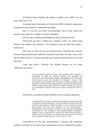 43
O Ministro Gilmar Mendes não recebeu o pedido como ADPF, mas sim
como ADI sob o nº 142.
A presente ação foi ajuizada em Fevereiro de 2008 recheada de argumentos
e fundamentos para justificar o deferimento do pedido.
Mas se a lei não reza sobre tal possibilidade, nem se quer cogita essa
questão, como então que o julgador irá deferir tal pedido ?
Ele não estaria criando possibilidades que não se encontram na lei?
Obviamente que não. É sabido que o julgador, sendo a lei omissa, pode
utilizar-se da analogia, dos costumes, e dos princípios gerais de direito para suprir a
lacuna na lei.
Mais uma vez entra em cena, de forma discreta, a utilização dos conceitos
do neoconstitucionalismo para suplantar a falta da lei positivada, visto que, como já fora
dito em linhas anteriores, o Direito não pode estar contido simplesmente na lei, mas está
além dela.
Como bem relata o Ministro Luis Roberto Barroso em seu artigo
“Diferentes, mas iguais”:
No direito positivo brasileiro, inexiste regra específica sobre a matéria. A
Constituição de 1988, que procurou organizar uma sociedade sem
preconceito e sem discriminação, fundada na igualdade de todos, não contém
norma expressa acerca da liberdade de orientação sexual. Como
consequência natural, também não faz menção às uniões homoafetivas. Faz
referência, no entanto, às uniões heterossexuais, reconhecendo como entidade
familiar a união estável entre o homem e a mulher. O Código Civil, por sua
vez, ao disciplinar o tema da união estável, seguiu a mesma linha. (2013, p.
432)
Ele justifica a aceitação da união homoafetiva com o seguinte argumento:
A tese principal é a de que um conjunto de princípios constitucionais impõe
a inclusão das uniões homoafetivas no regime jurídico da união estável, por
se tratar de uma espécie em relação ao gênero. A tese acessória é a de que,
ainda quando não fosse uma imposição do texto constitucional, a
equiparação de regimes jurídicos decorreria de uma regra de hermenêutica:
na lacuna da lei, deve-se integrar a ordem jurídica mediante o emprego da
analogia. Como as características essenciais da união estável previstas no
Código Civil estão presentes nas uniões estáveis entre pessoas do mesmo
sexo, o tratamento jurídico deve ser o mesmo. (2013, p. 431)
Utilizando-se de uma base principiológica a presente ação denunciou
violação a princípios já há muito tempo consagrados em nosso ordenamento jurídico,
 
